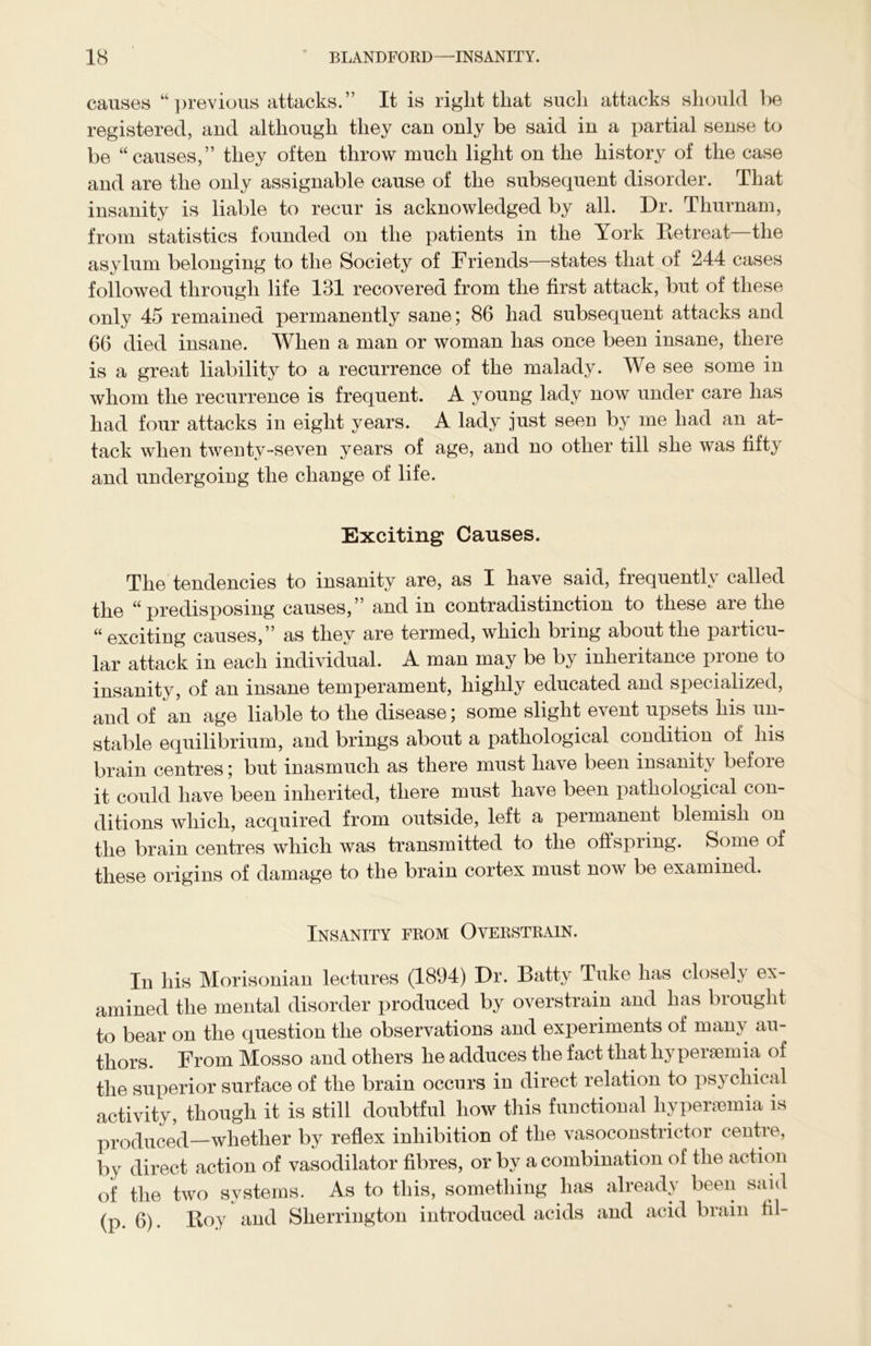 causes “ previous attacks.” It is right that such attacks should be registered, and although they can only be said in a partial sense to be “causes,” they often throw much light on the history of the case and are the only assignable cause of the subsequent disorder. That insanity is liable to recur is acknowledged by all. Dr. Thurnam, from statistics founded on the patients in the York Betreat—the asylum belonging to the Society of Friends—states that of 244 cases followed through life 131 recovered from the first attack, but of these only 45 remained permanently sane; 86 had subsequent attacks and 66 died insane. When a man or woman has once been insane, there is a great liability to a recurrence of the malady. We see some in whom the recurrence is frequent. A young lady now under care has had four attacks in eight years. A lady just seen by me had an at- tack when twenty-seven years of age, and no other till she was fifty and undergoing the change of life. Exciting Causes. The tendencies to insanity are, as I have said, frequently called the “predisposing causes,” and in contradistinction to these are the “exciting causes,” as they are termed, which bring about the paiticu- lar attack in each individual. A man may be by inheritance prone to insanity, of an insane temperament, highly educated and specialized, and of an age liable to the disease; some slight event upsets his un- stable equilibrium, and brings about a pathological condition of his brain centres; but inasmuch as there must have been insanity before it could have been inherited, there must have been pathological con- ditions which, acquired from outside, left a permanent blemish on the brain centres which was transmitted to the offspring. Some of these origins of damage to the brain cortex must now be examined. Insanity from Overstrain. In his Morisonian lectures (1894) Dr. Batty Tuke has closely ex- amined the mental disorder produced by overstrain and has brought to bear on the question the observations and experiments of many au- thors. From Mosso and others he adduces the fact that hyperaemia of the superior surface of the brain occurs in direct relation to psychical activity, though it is still doubtful how this functional liyperaemia is produced—whether by reflex inhibition of the vasoconstrictor centre, by direct action of vasodilator fibres, or by a combination of the action of the two systems. As to this, something has already been said (p. 6). Boy and Sherrington introduced acids and acid brain til-