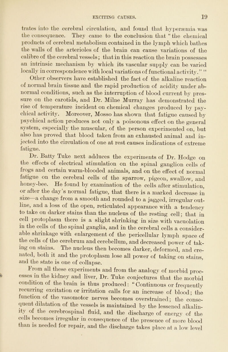 trates into the cerebral circulation, and found that hypersemia was the consequence. They came to the conclusion that “ the chemical products of cerebral metabolism contained in the lymph which bathes the walls of the arterioles of the brain can cause variations of the calibre of the cerebral vessels; that in this reaction the brain possesses an intrinsic mechanism by which its vascular supply can be varied locally in correspondence with local variations of functional activity. ” 14 Other observers have established the fact of the alkaline reaction of normal brain tissue and the rapid production of acidity under ab- normal conditions, such as the interruption of blood current by pres- sure on the carotids, and Dr. Milne Murray has demonstrated the rise of temperature incident on chemical changes produced by psy- chical activity. Moreover, Mosso has shown that fatigue caused by psychical action produces not only a poisonous effect on the general system, especially the muscular, of the person experimented on, but also has proved that blood taken from an exhausted animal and in- jected into the circulation of one at rest causes indications of extreme fatigue. Dr. Batty Tuke next adduces the experiments of Dr. Hodge on the effects of electrical stimulation on the spinal ganglion cells of frogs and certain warm-blooded animals, and on the effect of normal fatigue on the cerebral cells of the sparrow, pigeon, swallow, and honey-bee. He found by examination of the cells after stimulation, or after the day’s normal fatigue, that there is a marked decrease in size a change from a smooth and rounded to a jagged, irregular out- line, and a loss of the open, reticulated appearance with a tendency to take on darker stains than the nucleus of the resting cell; that in cell protoplasm there is a slight shrinking in size with vacuolation in the cells of the spinal ganglia, and in the cerebral cells a consider- able shrinkage with enlargement of the pericellular lymph space of the cells of the cerebrum and cerebellum, and decreased power of tak- ing on stains. The nucleus then becomes darker, deformed, and cre- mated, both it and the protoplasm lose all power of taking on stains, and the state is one of collapse. From all these experiments and from the analogy of morbid proc- esses in the kidney and liver, Dr. Tuke conjectures that the morbid condition of the brain is thus produced: “ Continuous or frequently recurring excitation or irritation calls for an increase of blood; the function of the vasomotor nerves becomes overstrained; the conse- quent dilatation of the vessels is maintained by the lessened alkalin- ity of the cerebrospinal fluid, and the discharge of energy of the ( ells becomes irregular in consequence of the presence of more blood than is needed for repair, and the discharge takes place at a low level