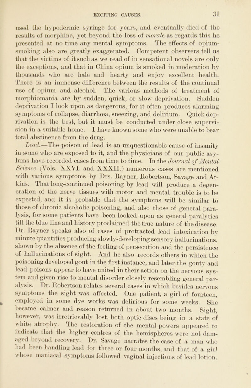 Q1 used the hypodermic syringe for years, and eventually died of the results of morphine, yet beyond the loss of morale as regards this he presented at no time any mental symptoms. The effects of opium- smoking also are greatly exaggerated. Competent observers tell us that the victims of it such as we read of in sensational novels are only the exceptions, and that in China opium is smoked in moderation by thousands who are hale and hearty and enjoy excellent health. There is an immense difference between the results of the continual use of opium and alcohol. The various methods of treatment of morpliiomania are by sudden, quick, or slow deprivation. Sudden deprivation I look upon as dangerous, for it often produces alarming symptoms of collapse, diarrhoea, sneezing, and delirium. Quick dep- rivation is the best, but it must be conducted under close supervi- sion in a suitable home. I have known some who were unable to bear total abstinence from the drug. Lead.—The poison of lead is an unquestionable cause of insanity in some who are exposed to it, and the physicians of our public asy- lums have recorded cases from time to time. In the Journal of Mental Science (Yols. XXYI. and XXXII.) numerous cases are mentioned with various symptoms by Drs. Eayner, Kobertson, Savage and At- kins. That long-continued poisoning by lead will produce a degen- eration of the nerve tissues with motor and mental trouble is to be expected, and it is probable that the symptoms will be similar to those of chronic alcoholic poisoning, and also those of general para- lysis, for some patients have been looked upon as general paralytics till the blue line and history proclaimed the true nature of the disease. Dr. Eayner speaks also of cases of protracted lead intoxication by minute quantities producing slowly-developing sensory hallucinations, shown by the absence of the feeling of persecution and the persistence of hallucinations of sight. And he also records others in which the poisoning developed gout in the first instance, and later the gouty and lead poisons appear to have united in their action on the nervous sys- tem and given rise to mental disorder closely resembling general par- alysis. Dr. Eobertson relates several cases in which besides nervous symptoms the sight was affected. One patient, a girl of fourteen, employed in some dye works was delirious for some weeks. She became calmer and reason returned in about two months. Sight, however, was irretrievably lost, both optic discs being in a state of white atrophy. The restoration of the mental powers appeared to indicate that the higher centres of the hemispheres were not dam- aged beyond recovery. Dr. Savage narrates the case of a man who had been handling lead for three or four months, and that of a girl  l*ose maniacal symptoms followed vaginal injections of lead lotion.