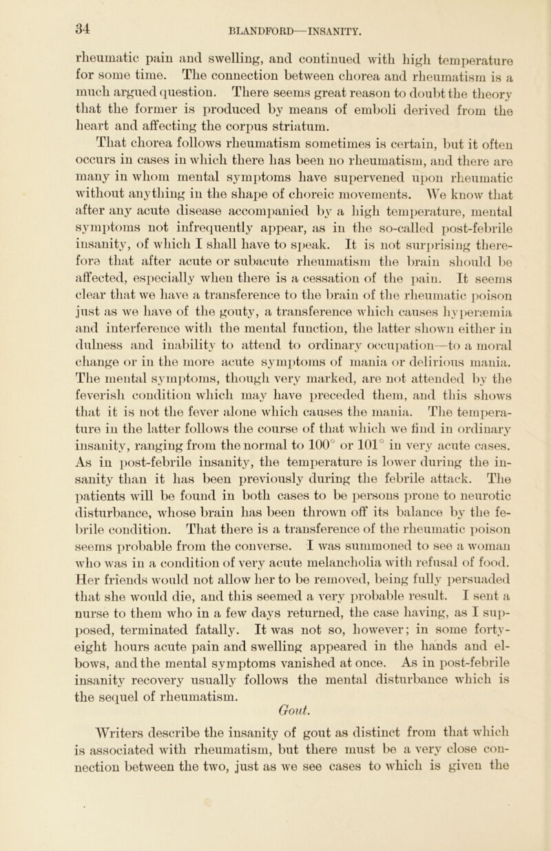 rheumatic pain and swelling, and continued with high temperature for some time. The connection between chorea and rheumatism is a much argued question. There seems great reason to doubt the theory that the former is produced by means of emboli derived from the heart and affecting the corpus striatum. That chorea follows rheumatism sometimes is certain, but it often occurs in cases in which there has been no rheumatism, and there are many in whom mental symptoms have supervened upon rheumatic without anything in the shape of choreic movements. We know that after any acute disease accompanied by a high temperature, mental symptoms not infrequently appear, as in the so-called post-febrile insanity, of which I shall have to speak. It is not surprising there- fore that after acute or subacute rheumatism the brain should be affected, especially when there is a cessation of the pain. It seems clear that we have a transference to the brain of the rheumatic poison just as we have of the gouty, a transference which causes liyperaemia and interference with the mental function, the latter shown either in dulness and inability to attend to ordinary occupation—to a moral change or in the more acute symptoms of mania or delirious mania. The mental symptoms, though very marked, are not attended by the feverish condition which may have preceded them, and this shows that it is not the fever alone which causes the mania. The tempera- ture in the latter follows the course of that which we find in ordinary insanity, ranging from the normal to 100° or 101 in very acute cases. As in post-febrile insanity, the temperature is lower during the in- sanity than it has been previously during the febrile attack. The patients will be found in both cases to be persons prone to neurotic disturbance, whose brain has been thrown off its balance by the fe- brile condition. That there is a transference of the rheumatic poison seems probable from the converse. I was summoned to see a woman who was in a condition of very acute melancholia with refusal of food. H er friends would not allow her to be removed, being fully persuaded that she would die, and this seemed a very probable result. I sent a nurse to them who in a few days returned, the case having, as I sup- posed, terminated fatally. It was not so, however; in some forty- eight hours acute pain and swelling appeared in the hands and el- bows, and the mental symptoms vanished at once. As in post-febrile insanity recovery usually follows the mental disturbance which is the sequel of rheumatism. Gout. Writers describe the insanity of gout as distinct from that which is associated with rheumatism, but there must be a very close con- nection between the two, just as we see cases to which is given the