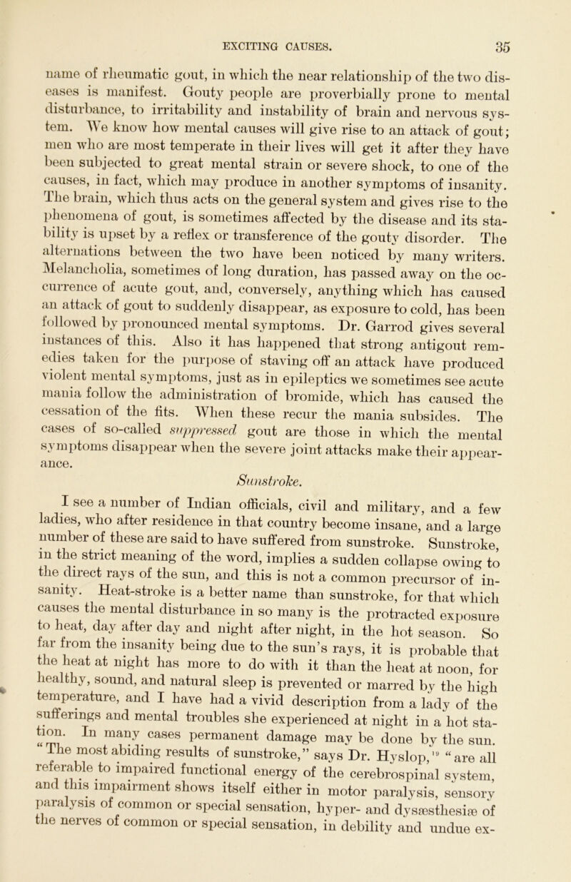 mime of rheumatic gout, iu which the near relationship of the two dis- eases is manifest. Gouty people are proverbially prone to mental disturbance, to irritability and instability of brain and nervous sys- tem. We know how mental causes will give rise to an attack of gout; men who are most temperate in their lives will get it after they have been subjected to great mental strain or severe shock, to one of the causes, in fact, which may produce in another symptoms of insanity. The brain, which thus acts on the general system and gives rise to the phenomena of gout, is sometimes affected by the disease and its sta- bility is upset by a reflex or transference of the gouty disorder. The alternations between the two have been noticed by many writers. Melancholia, sometimes of long duration, has passed away on the oc- currence of acute gout, and, conversely, anything which has caused an attack of gout to suddenly disappear, as exposure to cold, has been followed by pronounced mental symptoms. Dr. Garrod gives several instances of this. Also it has happened that strong antigout rem- edies taken for the purpose of staving off an attack have produced violent mental symptoms, just as in epileptics we sometimes see acute mania follow the administration of bromide, which has caused the cessation of the fits. When these recur the mania subsides. The cases of so-called suppressed gout are those in which the mental symptoms disappear when the severe joint attacks make their appear- ance. Sunstroke. I see a number of Indian officials, civil and military, and a few ladies, who after residence in that country become insane, and a large number of these are said to have suffered from sunstroke. Sunstroke, m the strict meaning of the word, implies a sudden collapse owing to the direct rays of the sun, and this is not a common precursor of in- sanity. Heat-stroke is a better name than sunstroke, for that which causes the mental disturbance in so many is the protracted exposure to heat, day after day and night after night, in the hot season. So far from the insanity being due to the sun’s rays, it is probable that the heat at night has more to do with it than the heat at noon, for healthy, sound, and natural sleep is prevented or marred by the high temperature, and I have had a vivid description from a lady of the sufferings and mental troubles she experienced at night in a hot sta- tion. In many cases permanent damage may be done by the sun. Ihe most abiding results of sunstroke,” says Dr. Hyslop,19 “are all referable to impaired functional energy of the cerebrospinal system and this impairment shows itself either in motor paralysis, sensorv paralysis of common or special sensation, hyper- and dysesthesia of the nerves of common or special sensation, in debility and undue ex-