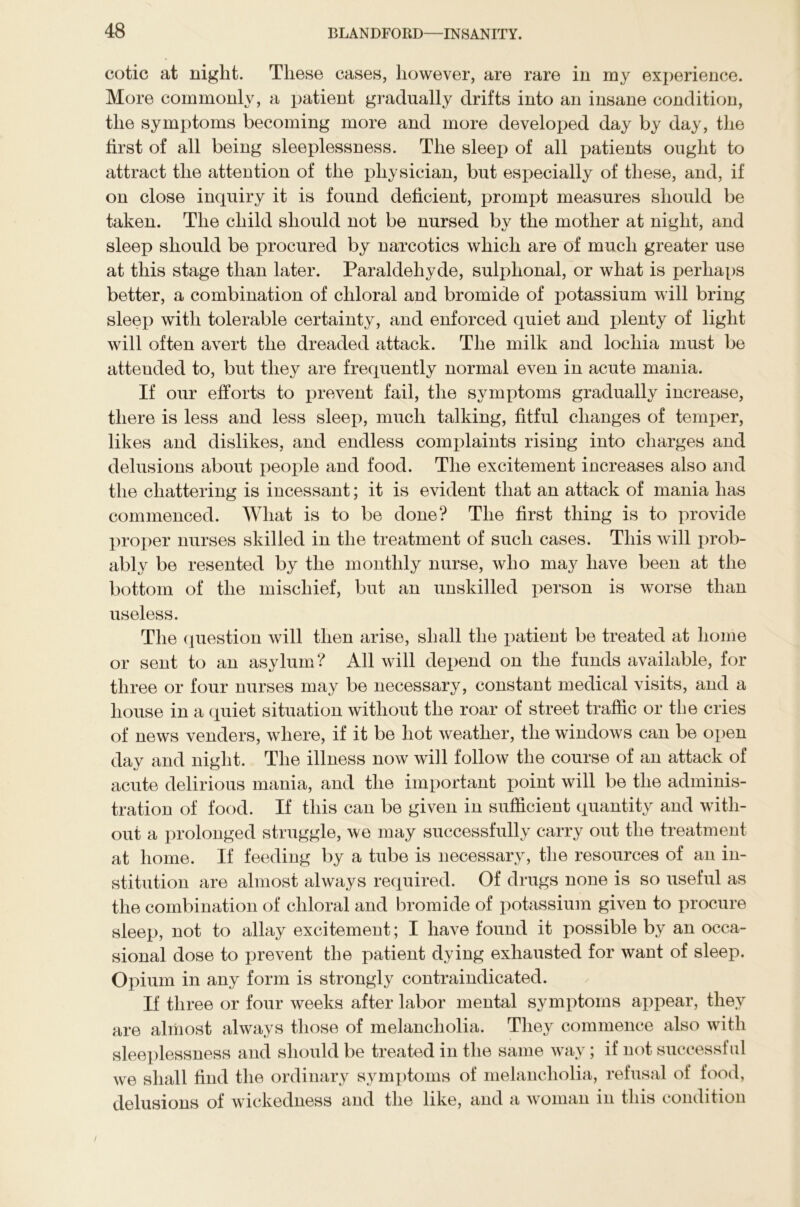 cotic at night. These cases, however, are rare in my experience. More commonly, a patient gradually drifts into an insane condition, the symptoms becoming more and more developed day by day, the first of all being sleeplessness. The sleep of all patients ought to attract the attention of the physician, but especially of these, and, if on close inquiry it is found deficient, prompt measures should be taken. The child should not be nursed by the mother at night, and sleep should be procured by narcotics which are of much greater use at this stage than later. Paraldehyde, sulphonal, or what is perhaps better, a combination of chloral and bromide of potassium will bring sleep with tolerable certainty, and enforced quiet and plenty of light will often avert the dreaded attack. The milk and lochia must be attended to, but they are frequently normal even in acute mania. If our efforts to prevent fail, the symptoms gradually increase, there is less and less sleep, much talking, fitful changes of temper, likes and dislikes, and endless complaints rising into charges and delusions about people and food. The excitement increases also and the chattering is incessant; it is evident that an attack of mania has commenced. What is to be done? The first thing is to provide proper nurses skilled in the treatment of such cases. This will prob- ably be resented by the monthly nurse, who may have been at the bottom of the mischief, but an unskilled person is worse than useless. The question will then arise, shall the patient be treated at home or sent to an asylum? All will depend on the funds available, for three or four nurses may be necessary, constant medical visits, and a house in a quiet situation without the roar of street traffic or the cries of news venders, where, if it be hot weather, the windows can be open day and night. The illness now will follow the course of an attack of acute delirious mania, and the important point will be the adminis- tration of food. If this can be given in sufficient quantity and with- out a prolonged struggle, we may successfully carry out the treatment at home. If feeding by a tube is necessary, the resources of an in- stitution are almost always required. Of drugs none is so useful as the combination of chloral and bromide of potassium given to procure sleep, not to allay excitement; I have found it possible by an occa- sional dose to prevent the patient dying exhausted for want of sleep. Opium in any form is strongly contraindicated. If three or four weeks after labor mental symptoms appear, they are almost always those of melancholia. They commence also with sleeplessness and should be treated in the same way; if not successful we shall find the ordinary symptoms of melancholia, refusal of food, delusions of wickedness and the like, and a woman in this condition