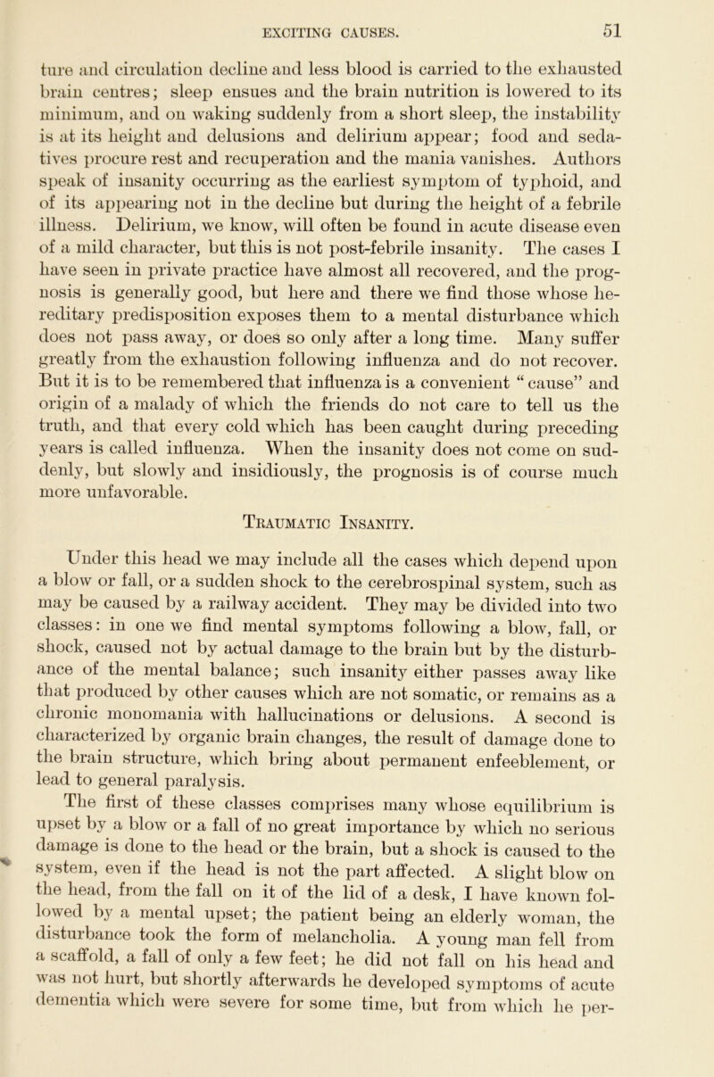 ture and circulation decline and less blood is carried to tlie exhausted brain centres; sleep ensues and the brain nutrition is lowered to its minimum, and on waking suddenly from a short sleej), the instability is at its height and delusions and delirium appear; food and seda- tives procure rest and recuperation and the mania vanishes. Authors speak of insanity occurring as the earliest symptom of typhoid, and of its appearing not in the decline but during the height of a febrile illness. Delirium, we know, will often be found in acute disease even of a mild character, but this is not post-febrile insanity. The cases I have seen in private practice have almost all recovered, and the prog- nosis is generally good, but here and there we find those whose he- reditary predisposition exposes them to a mental disturbance which does not pass away, or does so only after a long time. Many suffer greatly from the exhaustion following influenza and do not recover. But it is to be remembered that influenza is a convenient “ cause” and origin of a malady of which the friends do not care to tell us the truth, and that every cold which has been caught during preceding years is called influenza. When the insanity does not come on sud- denly, but slowly and insidiously, the prognosis is of course much more unfavorable. Traumatic Insanity. Under this head we may include all the cases which depend upon a blow or fall, or a sudden shock to the cerebrospinal system, such as may be caused by a railway accident. They may be divided into two classes: in one we find mental symptoms following a blow, fall, or shock, caused not by actual damage to the brain but by the disturb- ance of the mental balance; such insanity either passes away like that produced by other causes which are not somatic, or remains as a chronic monomania with hallucinations or delusions. A second is characterized by organic brain changes, the result of damage done to the brain structure, which bring about permanent enfeeblement, or lead to general paralysis. The first of these classes comprises many whose equilibrium is upset by a blow or a fall of no great importance by which no serious damage is done to the head or the brain, but a shock is caused to the system, even if the head is not the part affected. A slight blow on the head, fiom the fall on it of the lid of a desk, I have known fol- lowed by a mental upset; the patient being an elderly woman, the disturbance took the form of melancholia. A young man fell from a scaffold, a fall of only a few feet; he did not fall on his head and A\as not hurt, but shortly afterwards he developed symptoms of acute dementia which were severe for some time, but from which he per-