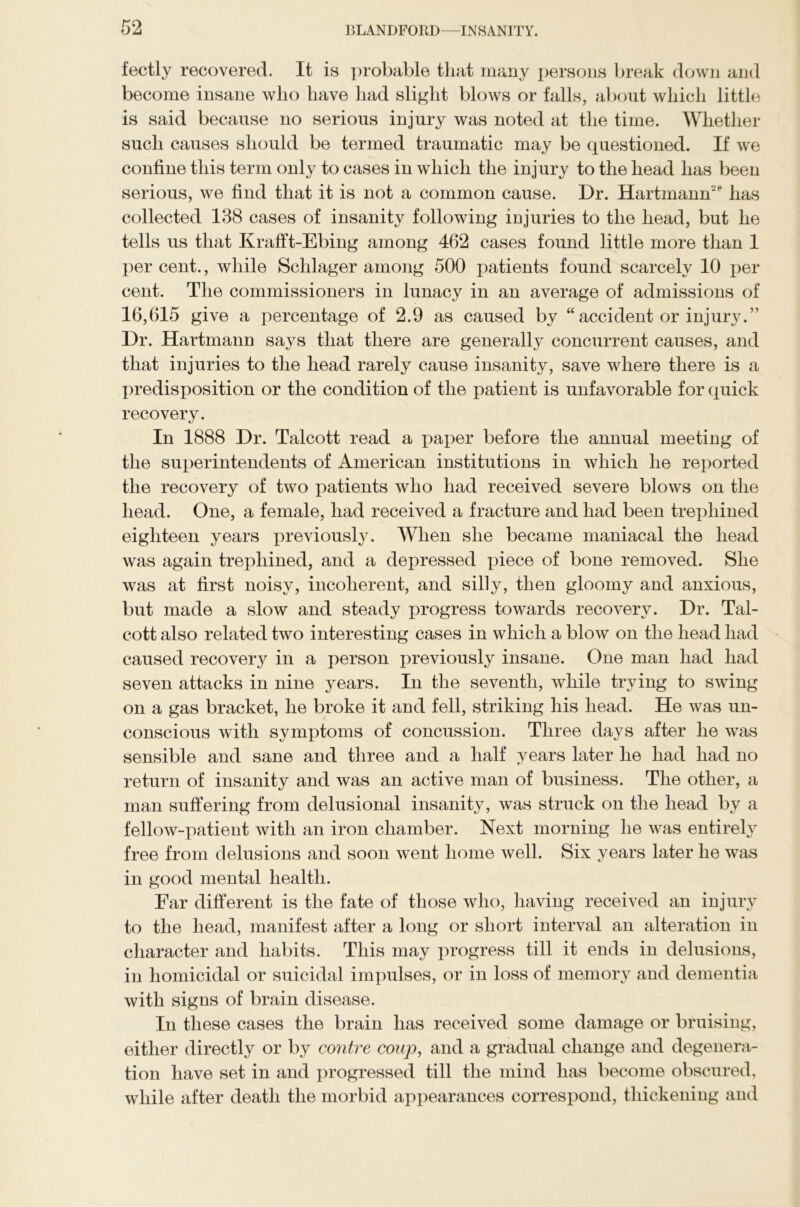 fectly recovered. It is probable that many persons break down and become insane who have had slight blows or falls, about which little is said because no serious injury was noted at the time. Whether such causes should be termed traumatic may be questioned. If we confine this term only to cases in which the injury to the head has been serious, we find that it is not a common cause. Dr. Hartmann28 has collected 138 cases of insanity following injuries to the head, but he tells us that Krafft-Ebing among 462 cases found little more than 1 per cent., while Schlager among 500 patients found scarcely 10 per cent. The commissioners in lunacy in an average of admissions of 16,615 give a percentage of 2.9 as caused by “accident or injury.” Dr. Hartmann says that there are generally concurrent causes, and that injuries to the head rarely cause insanity, save where there is a predisposition or the condition of the patient is unfavorable for quick recovery. In 1888 Dr. Talcott read a paper before the annual meeting of the superintendents of American institutions in which he reported the recovery of two patients who had received severe blows on the head. One, a female, had received a fracture and had been trephined eighteen years previously. When she became maniacal the head was again trephined, and a depressed piece of bone removed. She was at first noisy, incoherent, and silly, then gloomy and anxious, but made a slow and steady progress towards recovery. Dr. Tal- cott also related two interesting cases in which a blow on the head had caused recovery in a person previously insane. One man had had seven attacks in nine years. In the seventh, while trying to swing on a gas bracket, he broke it and fell, striking his head. He was un- conscious with symptoms of concussion. Three days after he was sensible and sane and three and a half years later he had had no return of insanity and was an active man of business. The other, a man suffering from delusional insanity, was struck on the head by a fellow-patient with an iron chamber. Next morning he was entirely free from delusions and soon went home well. Six years later he was in good mental health. Far different is the fate of those who, having received an injury to the head, manifest after a long or short interval an alteration in character and habits. This may progress till it ends in delusions, in homicidal or suicidal impulses, or in loss of memory and dementia with signs of brain disease. In these cases the brain has received some damage or bruising, either directly or by contre coup, and a gradual change and degenera- tion have set in and progressed till the mind has become obscured, while after death the morbid appearances correspond, thickening and