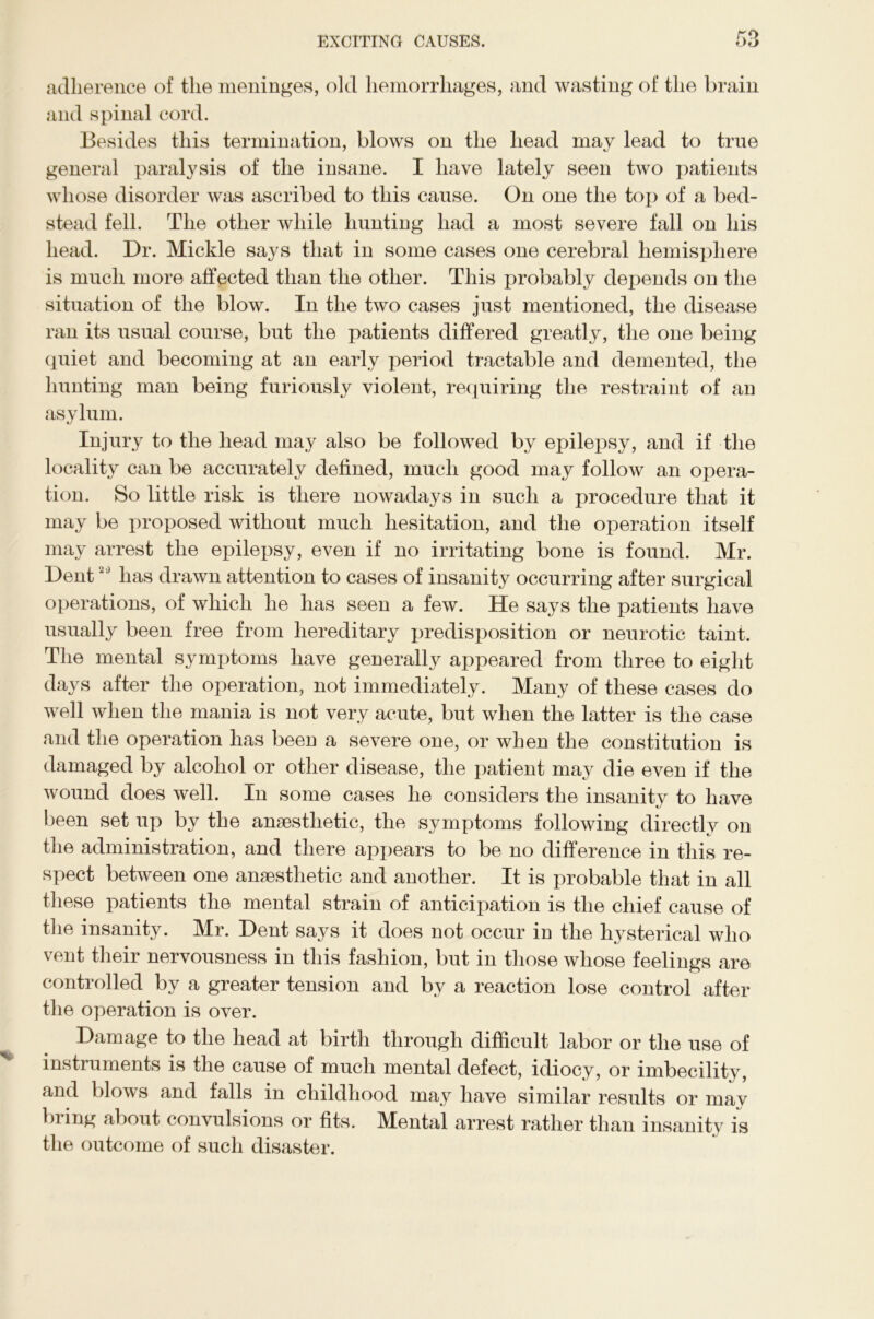 adherence of the meninges, old hemorrhages, and wasting of the brain and spinal cord. Besides this termination, blows on the head may lead to true general paralysis of the insane. I have lately seen two patients whose disorder was ascribed to this cause. On one the top of a bed- stead fell. The other while hunting had a most severe fall on his head. Dr. Mickle says that in some cases one cerebral hemisphere is much more affected than the other. This probably depends on the situation of the blow. In the two cases just mentioned, the disease ran its usual course, but the patients differed greatly, the one being quiet and becoming at an early period tractable and demented, the hunting man being furiously violent, requiring the restraint of an asylum. Injury to the head may also be followed by epilepsy, and if the locality can be accurately defined, much good may follow an opera- tion. So little risk is there nowadays in such a procedure that it may be proposed without much hesitation, and the operation itself may arrest the epilepsy, even if no irritating bone is found. Mr. Dent20 has drawn attention to cases of insanity occurring after surgical operations, of which he has seen a few. He says the patients have usually been free from hereditary predisposition or neurotic taint. The mental symptoms have generally appeared from three to eight days after the operation, not immediately. Many of these cases do well when the mania is not very acute, but when the latter is the case and the operation has been a severe one, or when the constitution is damaged by alcohol or other disease, the patient may die even if the wound does well. In some cases he considers the insanity to have been set up by the anaesthetic, the symptoms following directly on the administration, and there appears to be no difference in this re- spect between one anaesthetic and another. It is probable that in all these patients the mental strain of anticipation is the chief cause of the insanity. Mr. Dent says it does not occur in the hysterical who vent their nervousness in this fashion, but in those whose feelings are controlled by a greater tension and by a reaction lose control after the operation is over. Damage to the head at birth through difficult labor or the use of instruments is the cause of much mental defect, idiocy, or imbecility, and blows and falls in childhood may have similar results or mav bring about convulsions or fits. Mental arrest rather than insanity is the outcome of such disaster.