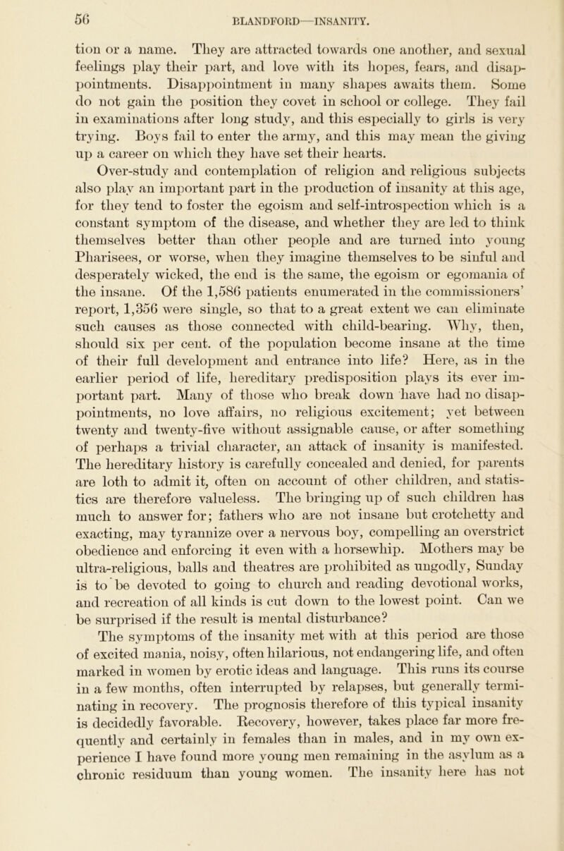 tion or a name. They are attracted towards one another, and sexual feelings play their part, and love with its hopes, fears, and disap- pointments. Disappointment in many shapes awaits them. Some do not gain the position they covet in school or college. They fail in examinations after long study, and this especially to girls is very trying. Boys fail to enter the army, and this may mean the giving up a career on which they have set their hearts. Over-study and contemplation of religion and religious subjects also play an important part in the production of insanity at this age, for they tend to foster the egoism and self-introspection which is a constant symptom of the disease, and whether they are led to think themselves better than other people and are turned into young Pharisees, or worse, when they imagine themselves to be sinful and desperately wicked, the end is the same, the egoism or egomania of the insane. Of the 1,586 patients enumerated in the commissioners’ report, 1,356 were single, so that to a great extent we can eliminate such causes as those connected with child-bearing. Why, then, should six per cent, of the population become insane at the time of their full development and entrance into life? Here, as in the earlier period of life, hereditary predisposition plays its ever im- portant part. Many of those who break down have had no disap- pointments, no love affairs, no religious excitement; yet between twenty and twenty-five without assignable cause, or after something of perhaps a trivial character, an attack of insanity is manifested. The hereditary history is carefully concealed and denied, for parents are loth to admit it, often on account of other children, and statis- tics are therefore valueless. The bringing up of such children has much to answer for; fathers who are not insane but crotclietty and exacting, may tyrannize over a nervous boy, compelling an overstrict obedience and enforcing it even with a horsewhip. Mothers may be ultra-religious, balls and theatres are prohibited as ungodly, Sunday is to be devoted to going to church and reading devotional works, and recreation of all kinds is cut down to the lowest point. Can we be surprised if the result is mental disturbance? The symptoms of the insanity met with at this period are those of excited mania, noisy, often hilarious, not endangering life, and often marked in women by erotic ideas and language. This runs its course in a few months, often interrupted by relapses, but generally termi- nating in recovery. The prognosis therefore of this typical insanity is decidedly favorable. Recovery, however, takes place far more fre- quently and certainly in females than in males, and in my own ex- perience I have found more young men remaining in the asylum as a chronic residuum than young women. The insanity here has not