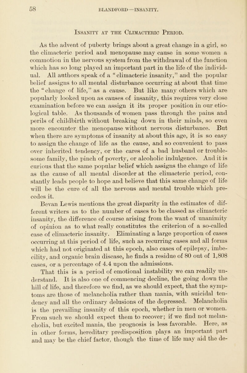 Insanity at the Climacteric Period. As the advent of puberty brings about a great change in a girl, so the climacteric period and menopause may cause in some women a commotion in the nervous system from the withdrawal of the function which has so long played an important part in the life of the individ- ual. All authors speak of a “climacteric insanity,” and the popular belief assigns to all mental disturbance occurring at about that time the “change of life,” as a cause. But like many others which are popularly looked upon as causes of insanity, this requires very close examination before we can assign it its proper position in our etio- logical table. As thousands of women pass through the pains and perils of childbirth without breaking down in their minds, so even more encounter the menopause without nervous disturbance. But when there are symptoms of insanity at about this age, it is so easy to assign the change of life as the cause, and so convenient to pass over inherited tendency, or the cares of a bad husband or trouble- some family, the pinch of poverty, or alcoholic indulgence. And it is curious that the same popular belief which assigns the change of life as the cause of all mental disorder at the climacteric period, con- stantly leads people to hope and believe that this same change of life will be the cure of all the nervous and mental trouble which pre- cedes it. Be van Lewis mentions the great disparity in the estimates of dif- ferent writers as to the number of cases to be classed as climacteric insanity, the difference of course arising from the want of unanimity of opinion as to what really constitutes the criterion of a so-called case of climacteric insanity. Eliminating a large proportion of cases occurring at this period of life, such as recurring cases and all forms which had not originated at this epoch, also cases of epilepsy, imbe- cility, and organic brain disease, he finds a residue of 80 out of 1,808 cases, or a percentage of 4.4 upon the admissions. That this is a period of emotional instability we can readily un- derstand. It is also one of commencing decline, the going down the hill of life, and therefore we find, as we should expect, that the symp- toms are those of melancholia rather than mania, with suicidal ten- dency and all the ordinary delusions of the depressed. Melancholia is the prevailing insanity of this epoch, whether in men or women. From such we should expect them to recover; if we find not melan- cholia, but excited mania, the prognosis is less favorable. Here, as in other forms, hereditary predisposition plays an important part and may be the chief factor, though the time of life may aid the de-