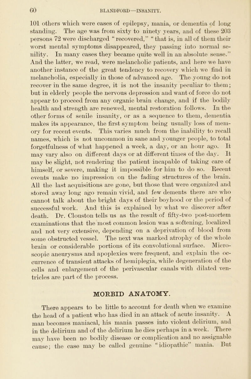 101 others which were cases of epilepsy, mania, or dementia of long standing. The age was from sixty to ninety years, and of these 203 persons 72 were discharged “ recovered,” “ that is, in all of them their worst mental symptoms disappeared, they passing into normal se- nility. In many cases they became quite well in an absolute sense.” And the latter, we read, were melancholic patients, and here we have another instance of the great tendency to recovery which we find in melancholia, especially in those of advanced age. The young do not recover in the same degree, it is not the insanity peculiar to them; but in elderly people the nervous depression and want of force do not appear to proceed from any organic brain change, and if the bodily health and strength are renewed, mental restoration follows. In the other forms of senile insanity, or as a sequence to them, dementia makes its appearance, the first symptom being usually loss of mem- ory for recent events. This varies much from the inability to recall names, which is not uncommon in sane and younger people, to total forgetfulness of what happened a week, a day, or an hour ago. It may vary also on different days or at different times of the day. It may be slight, not rendering the patient incapable of taking care of himself, or severe, making it impossible for him to do so. Eecent events make no impression on the fading structures of the brain. All the last acquisitions are gone, but those that were organized and stored away long ago remain vivid, and few dements there are who cannot talk about the bright days of their boyhood or the period of successful work. And this is explained by what we discover after death. Dr. Clouston tells us as the result of fifty-two post-mortem examinations that the most common lesion was a softening, localized and not very extensive, depending on a deprivation of blood from some obstructed vessel. The next was marked atrophy of the whole brain or considerable portions of its convolutional surface. Micro- scopic aneurysms and apoplexies were frequent, and explain the oc- currence of transient attacks of hemiplegia, while degeneration of the cells and enlargement of the perivascular canals with dilated ven- tricles are part of the process. MORBID ANATOMY. There appears to be little to account for death when we examine the head of a patient who has died in an attack of acute insanity. A man becomes maniacal, his mania passes into violent delirium, and in the delirium and of the delirium he dies perhaps in a week. There may have been no bodily disease or complication and no assignable cause; the case may be called genuine “idiopathic” mania. But