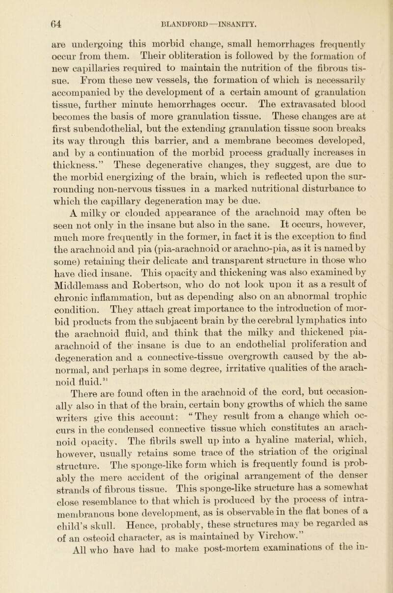 are undergoing this morbid change, small hemorrhages frequently occur from them. Their obliteration is followed by the formation of new capillaries required to maintain the nutrition of the fibrous tis- sue. From these new vessels, the formation of which is necessarily accompanied by the development of a certain amount of granulation tissue, further minute hemorrhages occur. The extravasated blood becomes the basis of more granulation tissue. These changes are at first subendotlielial, but the extending granulation tissue soon breaks its way through this barrier, and a membrane becomes developed, and by a continuation of the morbid process gradually increases in thickness.” These degenerative changes, they suggest, are due to the morbid energizing of the brain, which is reflected upon the sur- rounding non-nervous tissues in a marked nutritional disturbance to which the capillary degeneration may be due. A milky or clouded appearance of the arachnoid may often be seen not only in the insane but also in the sane. It occurs, however, much more frequently in the former, in fact it is the exception to find the arachnoid and pia (pia-arachnoid or arachno-pia, as it is named by some) retaining their delicate and transparent structure in those who have died insane. This opacity and thickening was also examined by Middlemass and Eobertson, who do not look upon it as a result of chronic inflammation, but as depending also on an abnormal trophic condition. They attach great importance to the introduction of mor- bid products from the subjacent brain by the cerebral lymphatics into the arachnoid fluid, and think that the milky and thickened pia- arachnoid of the' insane is due to an endothelial proliferation and degeneration and a connective-tissue overgrowth caused by the ab- normal, and perhaps in some degree, irritative qualities of the arach- noid fluid.31 There are found often in the arachnoid of the cord, but occasion- ally also in that of the brain, certain bony growths of which the same writers give this account: “ They result from a change which oc- curs in the condensed connective tissue which constitutes an aiacli- noid opacity. The fibrils swell up into a hyaline material, which, however, usually retains some trace of the striation of the original structure. The sponge-like form which is frequently found is prob- ably the mere accident of the original arrangement of the denser strands of fibrous tissue. This sponge-like structure has a somewhat close resemblance to that which is produced by the process of intra- membranous bone development, as is observable in the flat bones of a child’s skull. Hence, probably, these structures may be regarded as of an osteoid character, as is maintained by Virchow.” All who have had to make post-mortem examinations of the in-