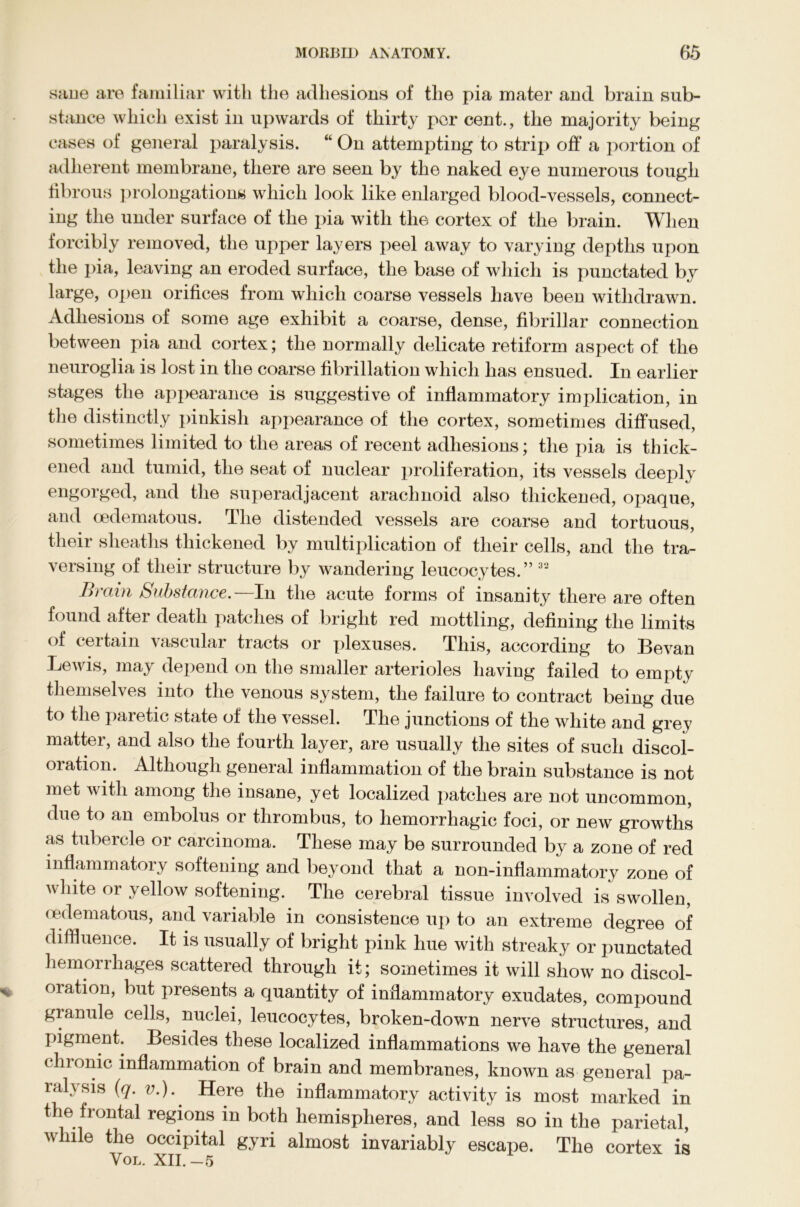 sane are familiar with the adhesions of the pia mater and brain sub- stance which exist in upwards of thirty per cent., the majority being cases of general paralysis. “ On attempting to strip off a portion of adherent membrane, there are seen by the naked eye numerous tough fibrous prolongations which look like enlarged blood-vessels, connect- ing the under surface of the pia with the cortex of the brain. When forcibly removed, the upper layers peel away to varying depths upon the pia, leaving an eroded surface, the base of which is punctated by large, open orifices from which coarse vessels have been withdrawn. Adhesions of some age exhibit a coarse, dense, fibrillar connection between pia and cortex; the normally delicate retiform aspect of the neuroglia is lost in the coarse fibrillation which has ensued. In earlier stages the appearance is suggestive of inflammatory implication, in the distinctly pinkish appearance of the cortex, sometimes diffused, sometimes limited to the areas of recent adhesions; the pia is thick- ened and tumid, the seat of nuclear proliferation, its vessels deeply engorged, and the superadjacent arachnoid also thickened, opaque, and oedematous. The distended vessels are coarse and tortuous, their sheaths thickened by multiplication of their cells, and the tra- versing of their structure by wandering leucocytes.” 32 Brain Substance.—In the acute forms of insanity there are often found after death patches of bright red mottling, defining the limits of certain vascular tracts or plexuses. This, according to Bevan Lewis, may depend on the smaller arterioles having failed to empty themselves into the venous system, the failure to contract being due to the paretic state of the vessel. The junctions of the white and grey matter, and also the fourth layer, are usually the sites of such discol- oration. Although general inflammation of the brain substance is not met with among the insane, yet localized patches are not uncommon, due to an embolus or thrombus, to hemorrhagic foci, or new growths as tubercle or carcinoma. These may be surrounded by a zone of red inflammatory softening and beyond that a non-inflammatory zone of white or yellow softening. The cerebral tissue involved is swollen, oedematous, and variable in consistence up to an extreme degree of diffluence. It is usually of bright pink hue with streaky or punctated hemorrhages scattered through it; sometimes it will show no discol- oration, but presents a quantity of inflammatory exudates, compound granule cells, nuclei, leucocytes, broken-down nerve structures, and pigment. Besides these localized inflammations we have the general chronic inflammation of brain and membranes, known as general pa- ralysis (q. v.).' Here the inflammatory activity is most marked in the frontal regions in both hemispheres, and less so in the parietal, while the occipital gyri almost invariably escape. The cortex is Vol. XII.—5