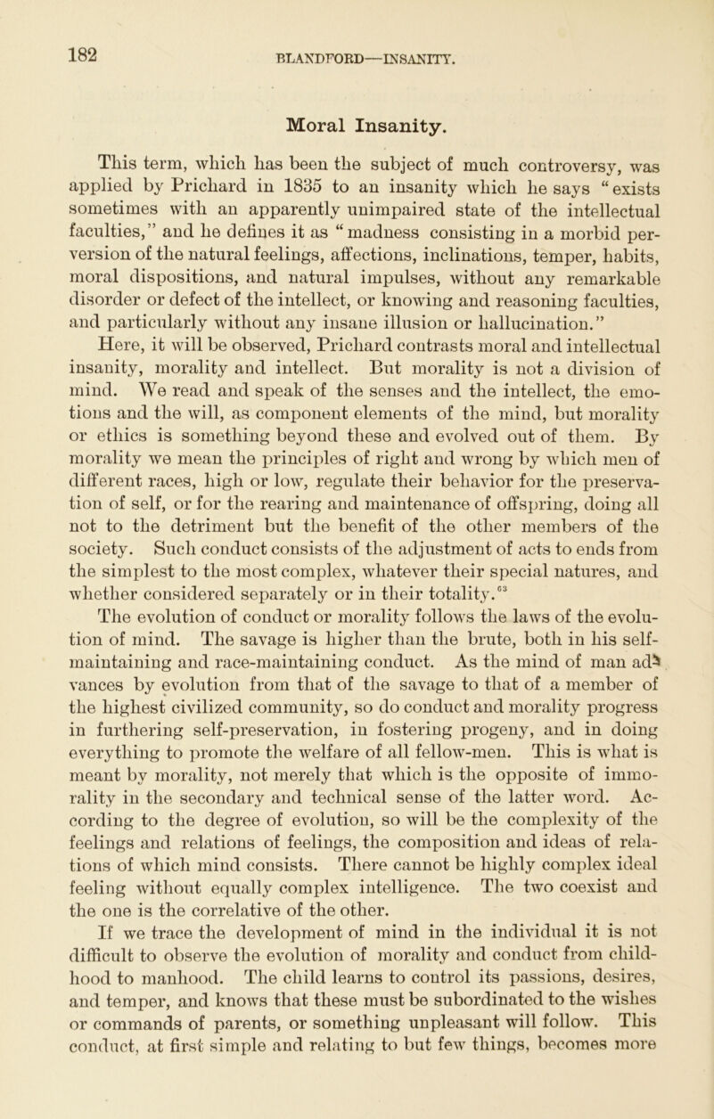 Moral Insanity. This term, which has been the subject of much controversy, was applied by Prichard in 1835 to an insanity which he says “ exists sometimes with an apparently unimpaired state of the intellectual faculties,” and he defines it as “madness consisting in a morbid per- version of the natural feelings, affections, inclinations, temper, habits, moral dispositions, and natural impulses, without any remarkable disorder or defect of the intellect, or knowing and reasoning faculties, and particularly without any insane illusion or hallucination.” Here, it will be observed, Prichard contrasts moral and intellectual insanity, morality and intellect. But morality is not a division of mind. We read and speak of the senses and the intellect, the emo- tions and the will, as component elements of the mind, but morality or ethics is something beyond these and evolved out of them. By morality we mean the principles of right and wrong by which men of different races, high or low, regulate their behavior for the preserva- tion of self, or for the rearing and maintenance of offspring, doing all not to the detriment but the benefit of the other members of the society. Such conduct consists of the adjustment of acts to ends from the simplest to the most complex, whatever their special natures, and whether considered separately or in their totality.03 The evolution of conduct or morality follows the laws of the evolu- tion of mind. The savage is higher than the brute, both in his self- maintaining and race-maintaining conduct. As the mind of man ad^ vances by evolution from that of the savage to that of a member of the highest civilized community, so do conduct and morality progress in furthering self-preservation, in fostering progeny, and in doing everything to promote the welfare of all fellow-men. This is what is meant by morality, not merely that which is the opposite of immo- rality in the secondary and technical sense of the latter word. Ac- cording to the degree of evolution, so will be the complexity of the feelings and relations of feelings, the composition and ideas of rela- tions of which mind consists. There cannot be highly complex ideal feeling without equally complex intelligence. The two coexist and the one is the correlative of the other. If we trace the development of mind in the individual it is not difficult to observe the evolution of morality and conduct from child- hood to manhood. The child learns to control its passions, desires, and temper, and knows that these must be subordinated to the wishes or commands of parents, or something unpleasant will follow. This conduct, at first simple and relating to but few things, becomes more