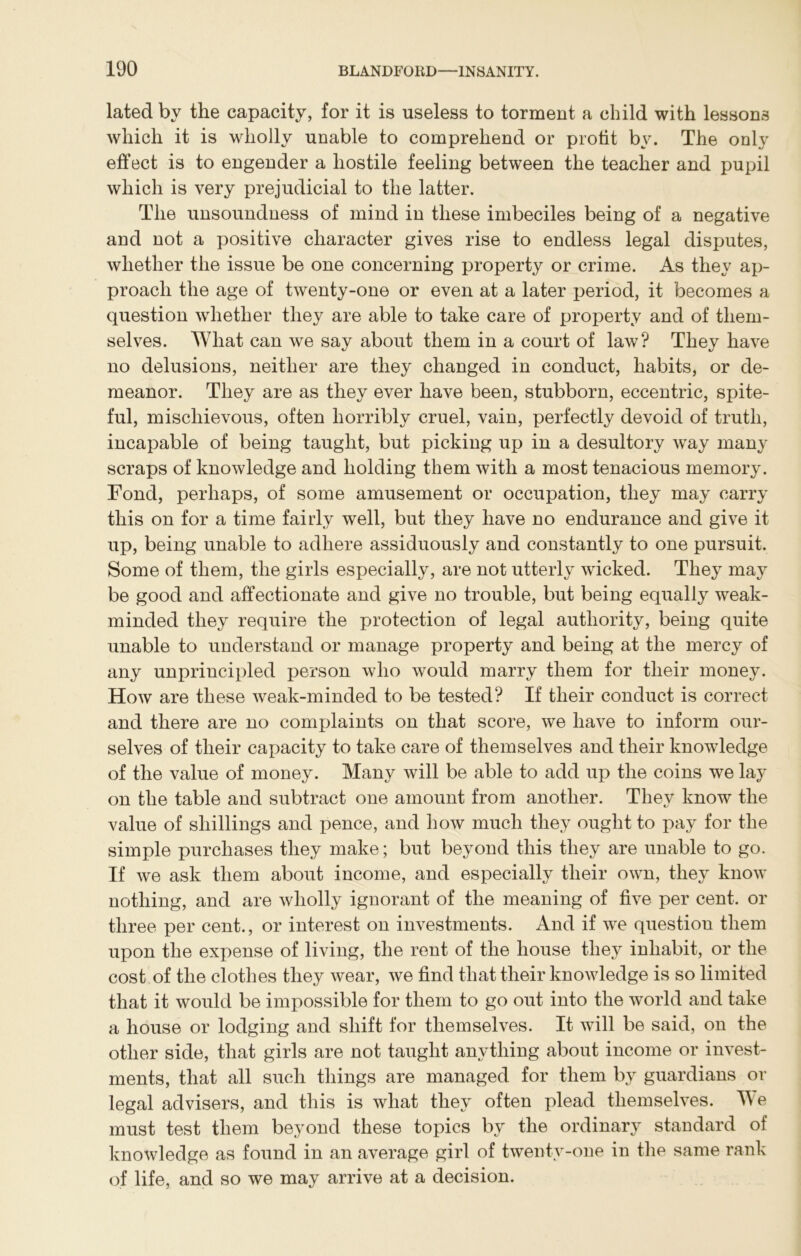 lated by the capacity, for it is useless to torment a child with lessons which it is wholly unable to comprehend or profit by. The only effect is to engender a hostile feeling between the teacher and pupil which is very prejudicial to the latter. The unsoundness of mind in these imbeciles being of a negative and not a positive character gives rise to endless legal disputes, whether the issue be one concerning property or crime. As they ap- proach the age of twenty-one or even at a later period, it becomes a question whether they are able to take care of property and of them- selves. What can we say about them in a court of law? They have no delusions, neither are they changed in conduct, habits, or de- meanor. They are as they ever have been, stubborn, eccentric, spite- ful, mischievous, often horribly cruel, vain, perfectly devoid of truth, incapable of being taught, but picking up in a desultory way many scraps of knowledge and holding them with a most tenacious memory. Fond, perhaps, of some amusement or occupation, they may carry this on for a time fairly well, but they have no endurance and give it up, being unable to adhere assiduously and constantly to one pursuit. Some of them, the girls especially, are not utterly wicked. They may be good and affectionate and give no trouble, but being equally weak- minded they require the protection of legal authority, being quite unable to understand or manage property and being at the mercy of any unprincipled person who would marry them for their money. How are these weak-minded to be tested? If their conduct is correct and there are no complaints on that score, we have to inform our- selves of their capacity to take care of themselves and their knowledge of the value of money. Many will be able to add up the coins we lay on the table and subtract one amount from another. They know the value of shillings and pence, and how much they ought to pay for the simple purchases they make; but beyond this they are unable to go. If we ask them about income, and especially their own, they know nothing, and are wholly ignorant of the meaning of five per cent, or three per cent., or interest on investments. And if we question them upon the expense of living, the rent of the house they inhabit, or the cost of the clothes they wear, we find that their knowledge is so limited that it would be impossible for them to go out into the world and take a house or lodging and shift for themselves. It will be said, on the other side, that girls are not taught anything about income or invest- ments, that all such things are managed for them by guardians or legal advisers, and this is what they often plead themselves. We must test them beyond these topics by the ordinary standard of knowledge as found in an average girl of twenty-one in the same rank of life, and so we may arrive at a decision.