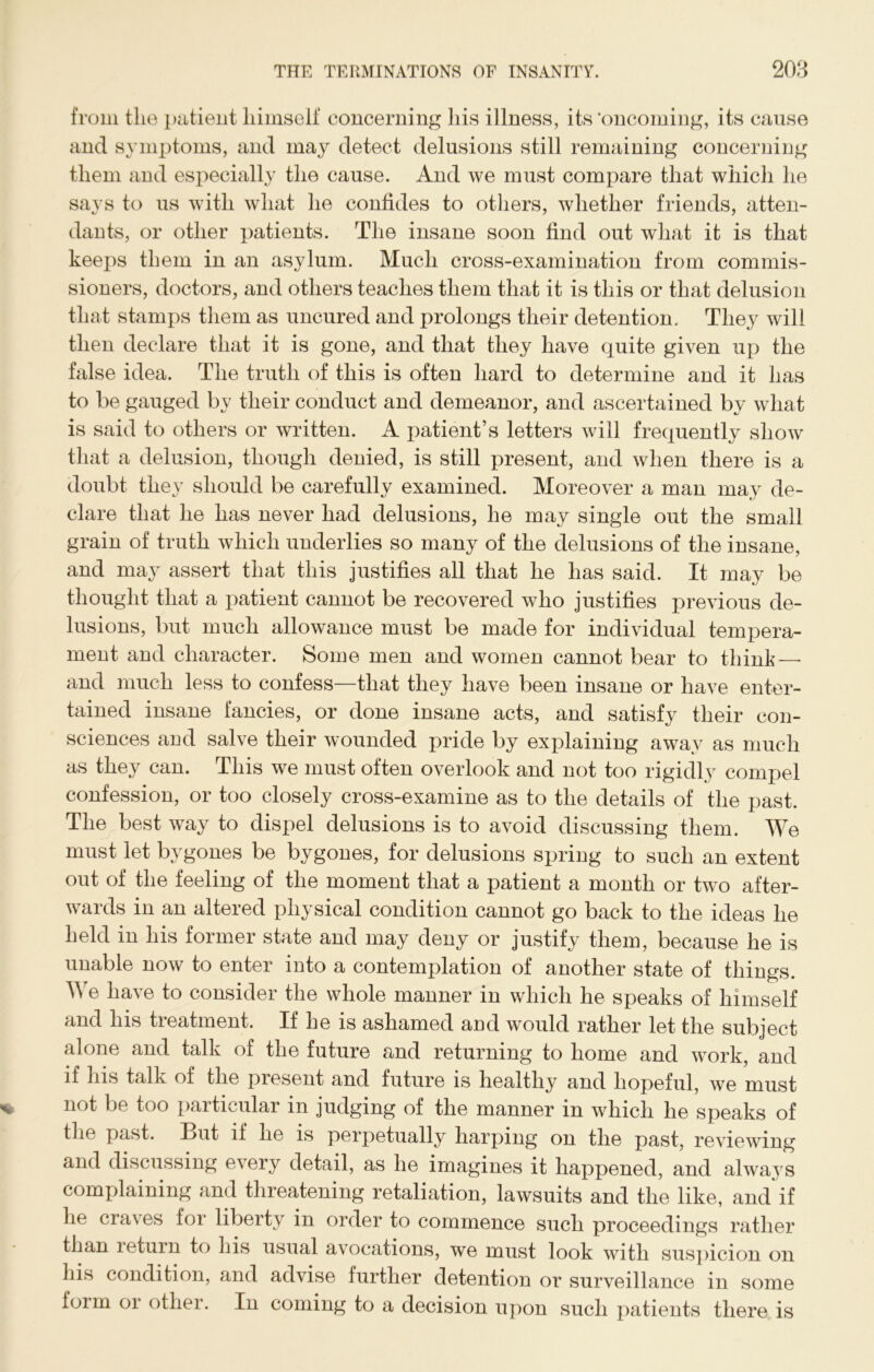 from the patient himself concerning his illness, its 'oncoming, its cause and symptoms, and may detect delusions still remaining concerning them and especially the cause. And we must compare that which he says to us with what he confides to others, whether friends, atten- dants, or other patients. The insane soon find out what it is that keeps them in an asylum. Much cross-examination from commis- sioners, doctors, and others teaches them that it is this or that delusion that stamps them as uncured and prolongs their detention. They will then declare that it is gone, and that they have quite given up the false idea. The truth of this is often hard to determine and it has to be gauged by their conduct and demeanor, and ascertained by what is said to others or written. A patient’s letters will frequently show that a delusion, though denied, is still present, and when there is a doubt they should be carefully examined. Moreover a man may de- clare that he has never had delusions, he may single out the small grain of truth which underlies so many of the delusions of the insane, and may assert that this justifies all that he has said. It may be thought that a patient cannot be recovered who justifies previous de- lusions, but much allowance must be made for individual tempera- ment and character. Some men and women cannot bear to think—■ and much less to confess—that they have been insane or have enter- tained insane fancies, or done insane acts, and satisfy their con- sciences and salve their wounded pride by explaining away as much as they can. This we must often overlook and not too rigidly compel confession, or too closely cross-examine as to the details of the past. The best way to dispel delusions is to avoid discussing them. We must let bygones be bygones, for delusions spring to such an extent out of the feeling of the moment that a patient a month or two after- wards in an altered physical condition cannot go back to the ideas he held in his former state and may deny or justify them, because he is unable now to enter into a contemplation of another state of things. We have to consider the whole manner in which lie speaks of himself and his treatment. If he is ashamed and would rather let the subject alone and talk of the future and returning to home and work, and if his talk of the present and future is healthy and hopeful, we must not be too particular in judging of the manner in which he speaks of the past. But if he is perpetually harping on the past, reviewing and discussing every detail, as he imagines it happened, and always complaining and threatening retaliation, lawsuits and the like, and if he cra\ es foi liberty in order to commence such proceedings rather than return to his usual avocations, we must look with suspicion on his condition, and advise further detention or surveillance in some foim or other. In coming to a decision upon such patients there is