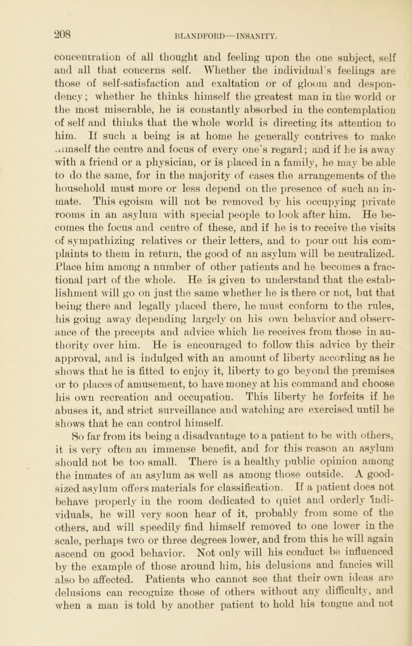 concentration of all thought and feeling upon the one subject, self and all that concerns self. Whether the individual’s feelings are those of self-satisfaction and exaltation or of gloom and desj>on- dency; whether he thinks himself the greatest man in the world or the most miserable, he is constantly absorbed in the contemplation of self and thinks that the whole world is directing its attention to him. If such a being is at home he generally contrives to make himself the centre and focus of every one’s regard; and if he is away with a friend or a physician, or is placed in a family, he may be able to do the same, for in the majority of cases the arrangements of the household must more or less depend on the presence of such an in- mate. This egoism will not be removed by his occupying private rooms in an asylum with special people to look after him. He be- comes the focus and centre of these, and if he is to receive the visits of sympathizing relatives or their letters, and to j:>our out his com- plaints to them in return, the good of an asylum will be neutralized. Place him among a number of other patients and he becomes a frac- tional part of the whole. He is given to understand that the estab- lishment will go on just the same whether he is there or not, but that being there and legally placed there, he must conform to the rules, his going away depending largely on his own behavior and observ- ance of the precepts and advice which he receives from those in au- thority over him. He is encouraged to follow this advice by their approval, and is indulged with an amount of liberty according as he shows that he is fitted to enjoy it, liberty to go beyond the premises or to places of amusement, to have money at his command and choose his own recreation and occupation. This liberty he forfeits if he abuses it, and strict surveillance and watching are exercised until he shows that he can control himself. So far from its being a disadvantage to a patient to be with others, it is very often an immense benefit, and for this reason an asylum should not be too small. There is a healthy public opinion among the inmates of an asylum as well as among those outside. A good- sized asylum offers materials for classification. If a patient does not behave properly in the room dedicated to quiet and orderly indi- viduals, he will very soon hear of it, probably from some of the others, and will speedily find himself removed to one lower in the scale, perhaps two or three degrees lower, and from this he will again ascend on good behavior. Not only will his conduct be influenced by the example of those around him, his delusions and fancies will also be affected. Patients who cannot see that their own ideas are delusions can recognize those of others without any difficulty, and when a man is told by another patient to hold his tongue and not