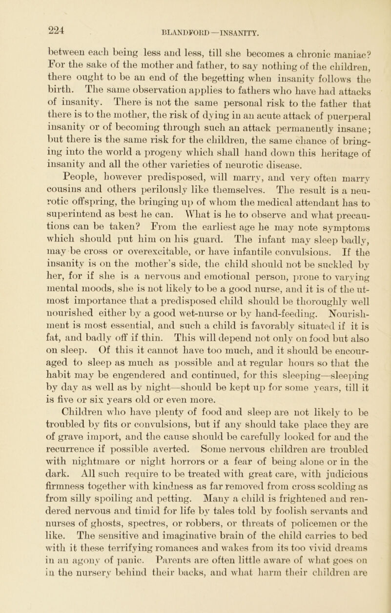 between each being less and less, till she becomes a chronic maniac? For the sake of the mother and father, to say nothing of the children, there ought to be an end of the begetting when insanity follows the birth. The same observation applies to fathers who have had attacks of insanity. There is not the same personal risk to the father that there is to the mother, the risk of dying in an acute attack of puerperal insanity or of becoming through such an attack permanently insane; but there is the same risk for the children, the same chance of bring- ing into the world a progeny which shall hand down this heritage of insanity and all the other varieties of neurotic disease. People, however predisposed, will marry, and very often marry cousins and others perilously like themselves. The result is a neu- rotic offspring, the bringing up of whom the medical attendant has to superintend as best he can. What is he to observe and what precau- tions can be taken? From the earliest age he may note symptoms which should put him on his guard. The infant may sleep badly, may be cross or overexcitable, or have infantile convulsions. If the insanity is on the mother’s side, the child should not be suckled by her, for if she is a nervous and emotional person, prone to varying mental moods, she is not likely to be a good nurse, and it is of the ut- most importance that a predisposed child should be thoroughly well nourished either by a good wet-nurse or by hand-feeding. Nourish- ment is most essential, and such a child is favorably situated if it is fat, and badly off if thin. This will depend not only on food but also on sleep. Of this it cannot have too much, and it should be encour- aged to sleep as much as possible and at regular hours so that the habit may be engendered and continued, for this sleeping—sleeping by day as well as by night—should be kept up for some years, till it is five or six years old or even more. Children who have plenty of food and sleep are not likely to be troubled by fits or convulsions, but if any should take place they are of grave import, and the cause should be carefully looked for and the recurrence if possible averted. Some nervous children are troubled with nightmare or night horrors or a fear of being alone or in the dark. All such require to be treated with great care, with judicious firmness together with kindness as far removed from cross scolding as from silly spoiling and petting. Many a child is frightened and ren- dered nervous and timid for life by tales told by foolish servants and nurses of ghosts, spectres, or robbers, or threats of policemen or the like. The sensitive and imaginative brain of the child carries to bed with it these terrifying romances and wakes from its too vivid dreams in an agony of panic. Parents are often little aware of what goes on in the nursery behind their backs, and what harm their children are