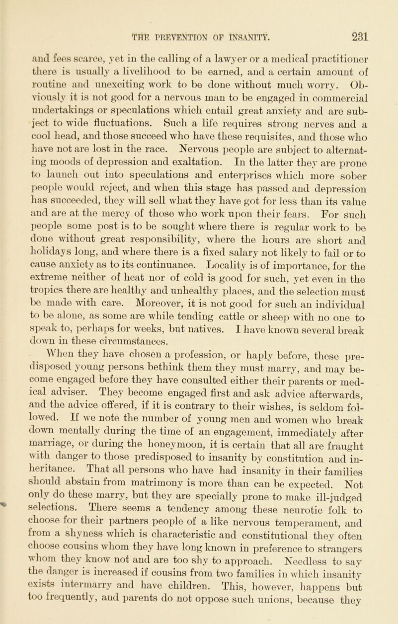 and fees scarce, yet in the calling of a lawyer or a medical practitioner there is usually a livelihood to be earned, and a certain amount of routine and unexciting work to be done without much worry. Ob- viously it is not good for a nervous man to be engaged in commercial undertakings or speculations which entail great anxiety and are sub- ject to wide fluctuations. Such a life requires strong nerves and a cool head, and those succeed who have these requisites, and those who have not are lost in the race. Nervous people are subject to alternat- ing moods of depression and exaltation. In the latter they are prone to launch out into speculations and enterprises which more sober people would reject, and when this stage has passed and depression has succeeded, they will sell what they have got for less than its value and are at the mercy of those who work upon their fears. For such people some post is to be sought where there is regular work to be done without great responsibility, where the hours are short and holidays long, and where there is a fixed salary not likely to fail or to cause anxiety as to its continuance. Locality is of importance, for the extreme neither of heat nor of cold is good for such, yet even in the tropics there are healthy and unhealthy places, and the selection must be made with care. Moreover, it is not good for such an individual to be alone, as some are while tending cattle or slieej) with no one to speak to, perhaps for weeks, but natives. I have known several break down in these circumstances. When they have chosen a profession, or haply before, these pre- disposed young persons bethink them they must marry, and may be- come engaged before they have consulted either their parents or med- ical adviser. They become engaged first and ask advice afterwards, and the advice offered, if it is contrary to their wishes, is seldom fol- lowed. If we note the number of young men and women who break down mentally during the time of an engagement, immediately after marriage, or during the honeymoon, it is certain that all are fraught with danger to those predisposed to insanity by constitution and in- heritance. That all persons who have had insanity in their families should abstain from matrimony is more than can be expected. Not only do these marry, but they are specially prone to make ill-judged selections. There seems a tendency among these neurotic folk to choose for their partners people of a like nervous temperament, and from a shyness which is characteristic and constitutional they often choose cousins whom they have long known in preference to strangers vhom they know not and are too shy to approach. Needless to say the danger is increased if cousins from two families in which insanity exists intermarry and have children. This, however, happens but too frequently, and parents do not oppose such unions, because they
