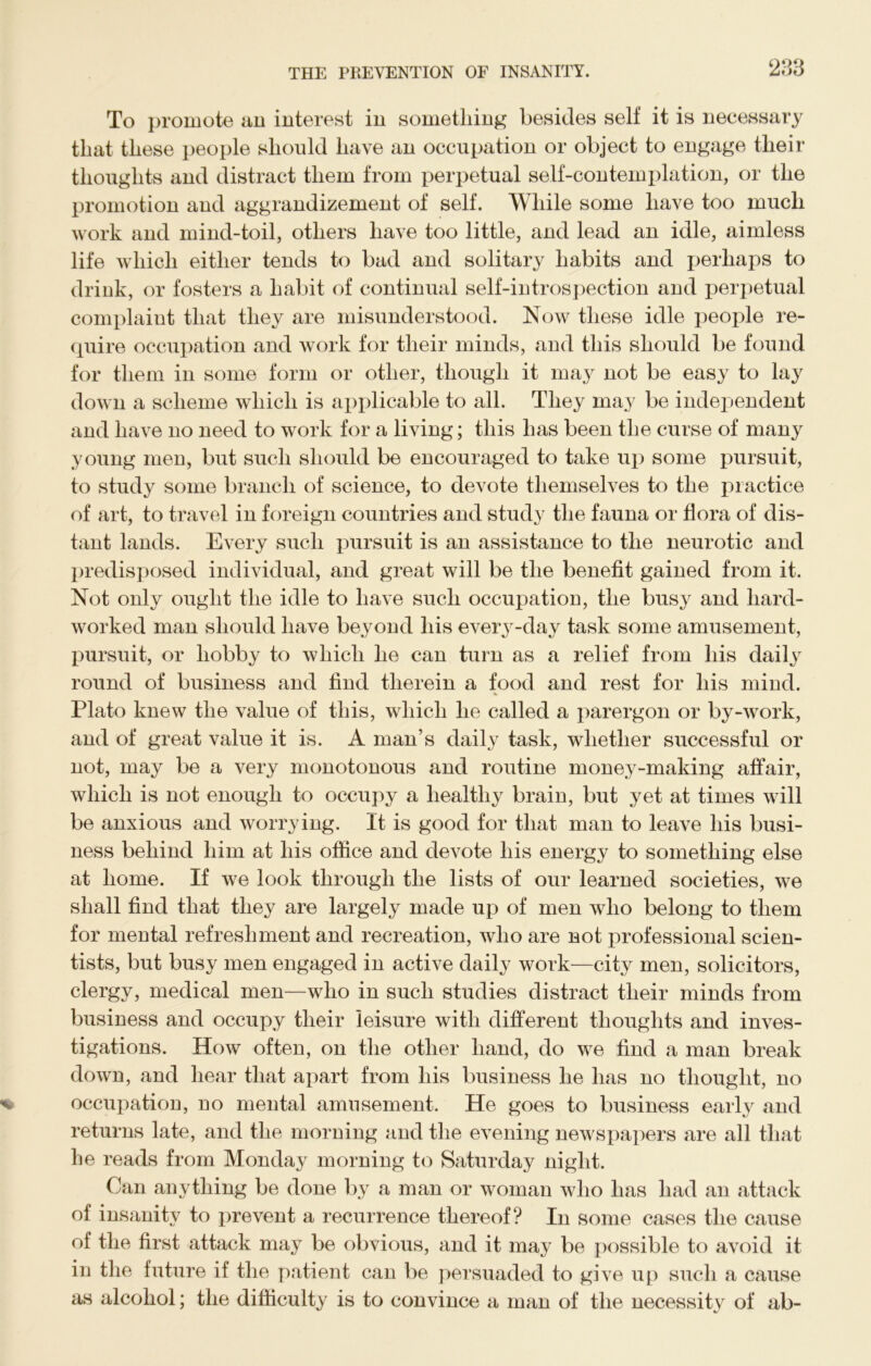 To promote an interest in something besides self it is necessary that these people should have an occupation or object to engage their thoughts and distract them from perpetual self-contemptation, or the promotion and aggrandizement of self. While some have too much work and mind-toil, others have too little, and lead an idle, aimless life which either tends to bad and solitary habits and perhaps to drink, or fosters a habit of continual self-introspection and perpetual complaint that they are misunderstood. Now these idle people re- quire occupation and work for their minds, and this should be found for them in some form or other, though it may not be easy to lay down a scheme which is applicable to all. They may be independent and have no need to work for a living; this has been the curse of many young men, but such should be encouraged to take up some pursuit, to study some branch of science, to devote themselves to the practice of art, to travel in foreign countries and study the fauna or flora of dis- tant lands. Every such pursuit is an assistance to the neurotic and predisposed individual, and great will be the benefit gained from it. Not only ought the idle to have such occupation, the busy and hard- worked man should have beyond his every-day task some amusement, pursuit, or hobby to which he can turn as a relief from his daily round of business and find therein a food and rest for his mind. Plato knew the value of this, which he called a parergon or by-work, and of great value it is. A man’s daily task, whether successful or not, may be a very monotonous and routine money-making affair, which is not enough to occupy a healthy brain, but yet at times will be anxious and worrying. It is good for that man to leave his busi- ness behind him at his office and devote his energy to something else at home. If we look through the lists of our learned societies, we shall find that they are largely made up of men who belong to them for mental refreshment and recreation, who are not professional scien- tists, but busy men engaged in active daily work—city men, solicitors, clergy, medical men—who in such studies distract their minds from business and occupy their leisure with different thoughts and inves- tigations. How often, on the other hand, do we find a man break down, and hear that apart from his business he has no thought, no occupation, no mental amusement. He goes to business early and returns late, and the morning and the evening newspapers are all that he reads from Monday morning to Saturday night. Can anything be done by a man or woman who has had an attack of insanity to prevent a recurrence thereof? In some cases the cause of the first attack may be obvious, and it may be possible to avoid it in the future if the patient can be persuaded to give up such a cause as alcohol; the difficulty is to convince a man of the necessity of ab-