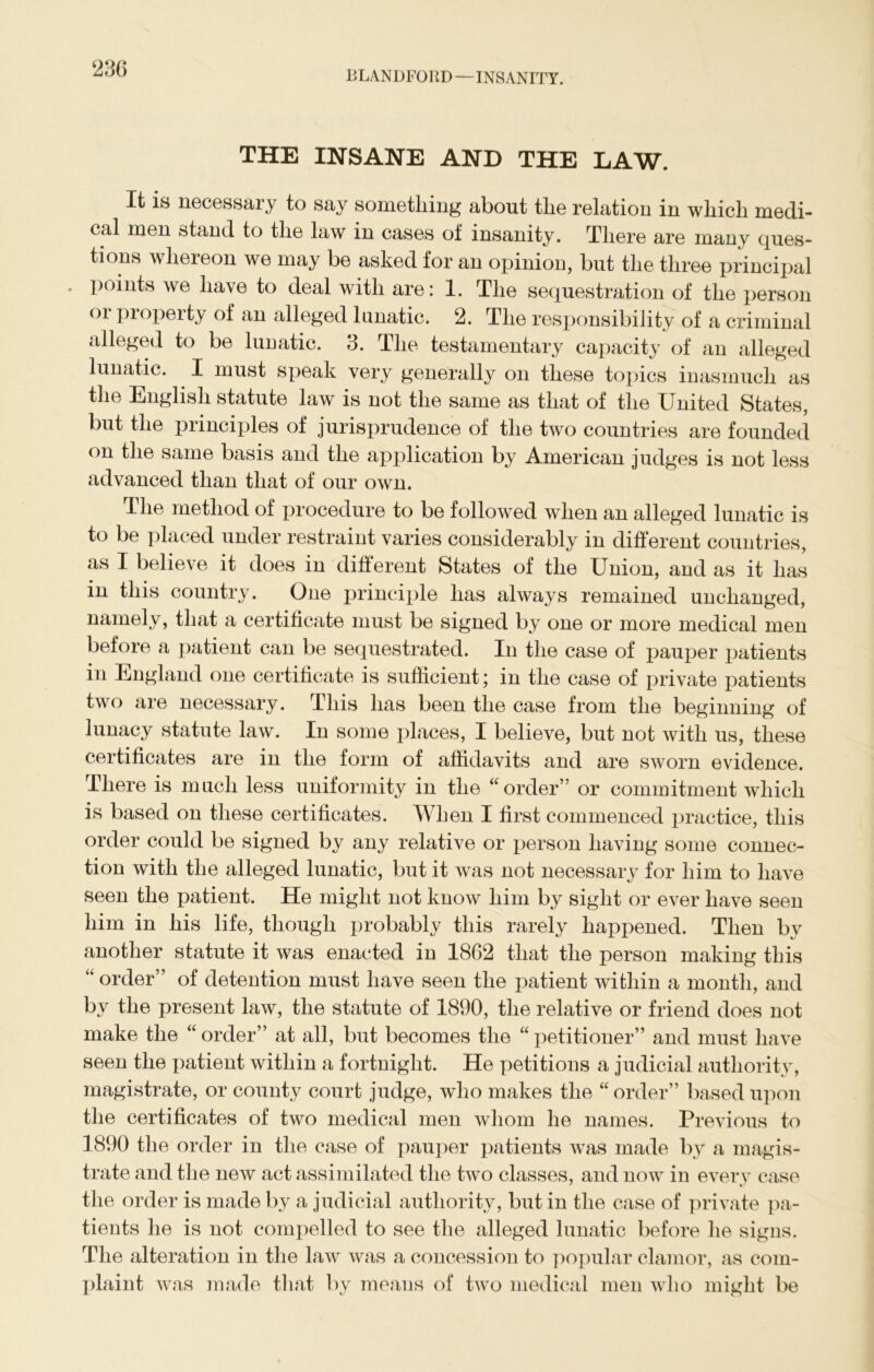 BLANDFORD — INSANITY. THE INSANE AND THE LAW. It is necessary to say something about the relation in which medi- cal men stand to the law in cases of insanity. There are many ques- tions whereon we may be asked for an opinion, but the three principal . points we have to deal with are: 1. The sequestration of the person or property of an alleged lunatic. 2. The responsibility of a criminal alleged to be lunatic. 3. The testamentary capacity of an alleged lunatic. I must speak very generally on these topics inasmuch as the English statute law is not the same as that of the United States, but the principles of jurisprudence of the two countries are founded on the same basis and the application by American judges is not less advanced than that of our own. The method of procedure to be followed when an alleged lunatic is to be placed under restraint varies considerably in different countries, as I believe it does in different States of the Union, and as it has in this country. One principle has always remained unchanged, namely, that a certificate must be signed by one or more medical men before a patient can be sequestrated. In the case of pauper patients in England one certificate is sufficient; in the case of private patients two are necessary. This has been the case from the beginning of lunacy statute law. In some places, I believe, but not with us, these certificates are in the form of affidavits and are sworn evidence. There is much less uniformity in the “order” or commitment which is based on these certificates. When I first commenced practice, this order could be signed by any relative or person having some connec- tion with the alleged lunatic, but it was not necessary for him to have seen the patient. He might not know him by sight or ever have seen him in his life, though probably this rarely happened. Then by another statute it was enacted in 1862 that the person making this “ order” of detention must have seen the patient within a month, and by the present law, the statute of 1890, the relative or friend does not make the “ order” at all, but becomes the “ petitioner” and must have seen the patient within a fortnight. He petitions a judicial authority, magistrate, or county court judge, who makes the “ order” based upon the certificates of two medical men whom he names. Previous to 1890 the order in the case of pauper patients was made by a magis- trate and the new act assimilated the two classes, and now in every case the order is made by a judicial authority, but in the case of private pa- tients he is not compelled to see the alleged lunatic before he signs. The alteration in the law was a concession to popular clamor, as com- plaint was made that by means of two medical men who might be