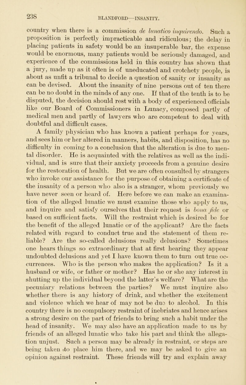 country when there is a commission de lunatico inquirendo. Such a proposition is perfectly impracticable and ridiculous; the delay in placing patients in safety would be an insuperable bar, the expense would be enormous, many patients would be seriously damaged, and experience of the commissions held in this country has shown that a jury, made up as it often is of uneducated and crotchety people, is about as unfit a tribunal to decide a question of sanity or insanity as can be devised. About the insanity of nine persons out of ten there can be no doubt in the minds of any one. If that of the tenth is to be disputed, the decision should rest with a body of experienced officials like our Board of Commissioners in Lunacy, composed partly of medical men and partly of lawyers who are competent to deal with doubtful and difficult cases. A family physician who has known a patient perhaps for years, and sees him or her altered in manners, habits, and disposition, has no difficulty in coming to a conclusion that the alteration is due to men- tal disorder. He is acquainted with the relatives as well as the indi- vidual, and is sure that their anxiety proceeds from a genuine desire for the restoration of health. But we are often consulted by strangers who invoke our assistance for the purpose of obtaining a certificate of the insanity of a person who also is a stranger, whom previously we have never seen or heard of. Here before we can make an examina- tion of the alleged lunatic we must examine those who apply to us, and inquire and satisfy ourselves that their request is bona fide or based on sufficient facts. Will the restraint which is desired be for the benefit of the alleged lunatic or of the applicant? Are the facts related with regard to conduct true and the statement of them re- liable? Are the so-called delusions really delusions? Sometimes one hears things so extraordinary that at first hearing they appear undoubted delusions and yet I have known them to turn out true oc- currences. Who is the person who makes the application? Is it a husband or wife, or father or mother? Has he or she any interest in shutting up the individual beyond the latter’s welfare? What are the pecuniary relations between the parties? We must inquire also whether there is any history of drink, and whether the excitement and violence which we hear of may not be duo to alcohol. In this country there is no compulsory restraint of inebriates and hence arises a strong desire on the part of friends to bring such a habit under the head of insanity. We may also have an application made to us by friends of an alleged lunatic who take his part and think the allega- tion unjust. Such a person may be alreadjr in restraint, or steps are being taken to place him there, and we may be asked to give an opinion against restraint. These friends will try and explain away