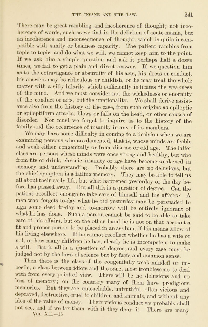 There may be great rambling and incoherence of thought; not inco- herence of words, such as we find in the delirium of acute mania, but an incoherence and inconsequence of thought, which is quite incom- patible with sanity or business capacity. The patient rambles from topic to topic, and do what we will, we cannot keep him to the point. If we ask him a simple question and ask it perhaps half a dozen times, we fail to get a plain and direct answer. If we question him as to the extravagance or absurdity of his acts, his dress or conduct, his answers may be ridiculous or childish, or he may treat the whole matter with a silly hilarity which sufficiently indicates the weakness of the mind. And we must consider not the wickedness or enormity of the conduct or acts, but the irrationality. We shall derive assist- ance also from the history of the case, from such origins as epileptic or epileptiform attacks, blows or falls on the head, or other causes of disorder. Nor must we forget to inquire as to the history of the family and the occurrence of insanity in any of its members. We may have some difficulty in coming to a decision when we are examining persons who are demented, that is, whose minds are feeble and weak either congenitally or from disease or old age. The latter class are persons whose minds were once strong and healthy, but who from fits or drink, chronic insanity or age have become weakened in memory and understanding. Probably there are no delusions, but the chief symptom is a failing memory. They may be able to tell us all about their early life, but what happened yesterday or the day be- fore has passed away. But all this is a question of degree. Can the patient recollect enough to take care of himself and his affairs? A man who forgets to-day what he did yesterday may be persuaded to sign some deed to-day and to-morrow will be entirely ignorant of what he has done. Such a person cannot be said to be able to take care of his affairs, but on the other hand he is not on that account a fit and proper person to be placed in an asylum, if his means allow of his living elsewhere. If he cannot recollect whether he has a wife or nofi or bow many children he has, clearly he is incompetent to make a will. But it all is a question of degree, and every case must be judged not by the laws of science but by facts and common sense. Then there is the class of the congenitally weak-minded or im- becile, a class between idiots and the sane, most troublesome to deal with from every point of view. There will be no delusions and no loss of memory; on the contrary many of them have prodigious memoiies. But they are unteachable, untruthful, often vicious and depraved, destructive, cruel to children and animals, and without any idea of the value of money. Their vicious conduct we probably shall not see, and if we tax them with it they deny it. There are many Vol. XII.—16
