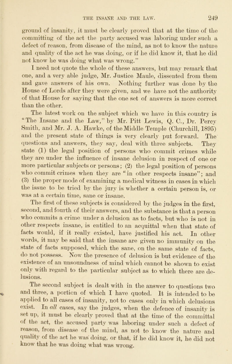 ground of insanity, it must be clearly proved tliat at the time of the committing of the act the party accused was laboring under such a defect of reason, from disease of the mind, as not to know the nature and quality of the act he was doing, or if he did know it, that he did not know he was doing what was wrong.” I need not quote the whole of these answers, but may remark that one, and a very able judge, Mr. Justice Maule, dissented from them and gave answers of his own. Nothing further was done by the House of Lords after they were given, and we have not the authority of that House for saying that the one set of answers is more correct than the other. The latest work on the subject which we have in this country is “The Insane and the Law,” by Mr. Pitt Lewis, Q. C., Dr. Percy Smith, and Mr. J. A. Hawke, of the Middle Temple (Churchill, 1895) and the present state of things is very clearly put forward. The questions and answers, they say, deal with three subjects. They state (1) the legal position of persons who commit crimes while they are under the influence of insane delusion in respect of one or more particular subjects or persons; (2) the legal position of persons who commit crimes when they are “in other respects insane”; and (3) the proper mode of examining a medical witness in cases in which by tli^j jury is whether a certain person is, or was at a certain time, sane or insane. The first of these subjects is considered by the judges in the first, second, and fourth of their answers, and the substance is that a person who commits a crime under a delusion as to facts, but who is not in other respects insane, is entitled to an acquittal when that state of facts would, if it really existed, have justified his act. In other words, it may be said that the insane are given no immunity on the state of facts supposed, which the sane, on the same state of facts, do not possess. Now the presence of delusion is but evidence of the existence of an unsoundness of mind which cannot be shown to exist only with regard to the particular subject as to which there are de- lusions. The second subject is dealt with in the answer to questions two and three, a portion of which I have quoted. It is intended to be applied to all cases of insanity, not to cases only in which delusions exist. In oM cases, say the judges, when the defence of insanity is set up, it must be clearly proved that at the time of the committal of the act, the accused party was laboring under such a defect of leason, from disease of the mind, as not to know the nature and quality of the act he was doing, or that, if he did know it, he did not know that he was doing what was wrong.