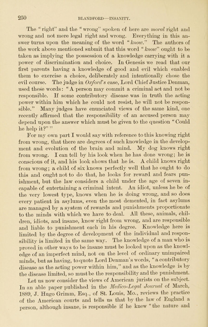 The “ right” and the “ wrong” spoken of here are moral right and wrong and not mere legal right and wrong. Everything in this an- swer turns upon the meaning of the word “know” The authors of the work above mentioned submit that this word “ know” ought to be taken as implying the possession of a knowledge carrying with it a power of discrimination and choice. In Genesis we read that our first parents having a knowledge of good and evil which enabled them to exercise a choice, deliberately and intentionally chose the evil course. The judge in Oxford's case, Lord Chief Justice Denman, used these words: “ A person may commit a criminal act and not be responsible. If some contributory disease was in truth the acting power within him which he could not resist, he will not be respon- sible.” Many judges have enunciated views of the same kind, one recently affirmed that the responsibility of an accused person may depend upon the answer which must be given to the question “ Could he help it?”77 Eor my own part I would say with reference to this knowing right from wrong, that there are degrees of such knowledge in the develop- ment and evolution of the brain and mind. My dog knows right from wrong. I can tell by his look when he has done wrong; he is conscious of it, and his look shows that he is. A child knows right from wrong; a child of six knows perfectly well that he ought to do this and ought not to do that, he looks for reward and fears pun- ishment, but the law considers a child under the age of seven in- capable of entertaining a criminal intent. An idiot, unless he be of the very lowest type, knows when he is doing wrong, and so does every patient in asylums, even the most demented, in fact asylums are managed by a system of rewards and punishments proportionate to the minds with which we have to deal. All these, animals, chil- dren, idiots, and insane, know right from wrong, and are responsible and liable to punishment each in his degree. Knowledge here is limited by the degree of development of the individual and respon- sibility is limited in the same way. The knowledge of a man who is proved in other ways to be insane must be looked upon as the knowl- edge of an imperfect mind, not on the level of ordinary unimpaired minds, but as having, to quote Lord Denman’s words, “ a contributory disease as the acting power within him,” and as the knowledge is by the disease limited, so must be the responsibility and the punishment. Let us now consider the views of American jurists on the subject. In an able paper published in the Medico-Legal Journal of March, 1889, J. Hugo Grimm, Esq., of St. Louis, Mo., reviews the practice of the American courts and tells us that by the law of England a person, although insane, is responsible if he knew “ the nature and