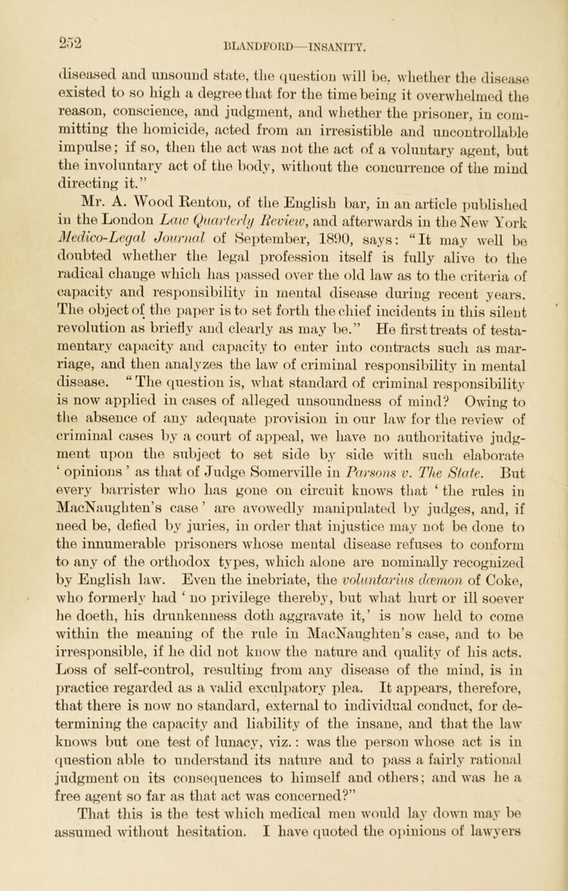 OKO diseased and unsound state, tlie question will be, whether the disease existed to so high a degree that for the time being it overwhelmed the reason, conscience, and judgment, and whether the prisoner, in com- mitting the homicide, acted from an irresistible and uncontrollable impulse; if so, then the act was not the act of a voluntary agent, but the involuntary act of the body, without the concurrence of the mind directing it.” Mr. A. Wood Renton, of the English bar, in an article published in the London Law Quarterly Review, and afterwards in the New York Medico-Legal Journal of September, 1890, says: “It may well be doubted whether the legal profession itself is fully alive to the radical change which has passed over the old law as to the criteria of capacity and responsibility in mental disease during recent years. The object of the paper is to set forth the chief incidents in this silent revolution as briefly and clearly as may be.” He first treats of testa- mentary capacity and capacity to enter into contracts such as mar- riage, and then analyzes the law of criminal responsibility in mental disease. “ The question is, what standard of criminal responsibility is now applied in cases of alleged unsoundness of mind? Owing to the absence of any adequate provision in our law for the review of criminal cases by a court of appeal, we have no authoritative judg- ment upon the subject to set side by side with such elaborate ‘ opinions ’ as that of Judge Somerville in Parsons v. The State. But every barrister who has gone on circuit knows that ‘ the rules in MacNaugliten’s case ’ are avowedly manipulated by judges, and, if need be, defied by juries, in order that injustice may not be done to the innumerable prisoners whose mental disease refuses to conform to any of the orthodox types, which alone are nominally recognized by English law. Even the inebriate, the voluntarius daemon of Coke, who formerly had £ no privilege thereby, but what hurt or ill soever he doeth, his drunkenness doth aggravate it, ’ is now held to come within the meaning of the rule in MacNaugliten’s case, and to be irresponsible, if he did not know the nature and quality of his acts. Loss of self-control, resulting from any disease of the mind, is in practice regarded as a valid exculpatory plea. It appears, therefore, that there is now no standard, external to individual conduct, for de- termining the capacity and liability of the insane, and that the law knows but one test of lunacy, viz.: was the person whose act is in question able to understand its nature and to pass a fairly rational judgment on its consequences to himself and others; and was he a free agent so far as that act was concerned?” That this is the test which medical men would lay down may be assumed without hesitation. I have quoted the opinions of lawyers