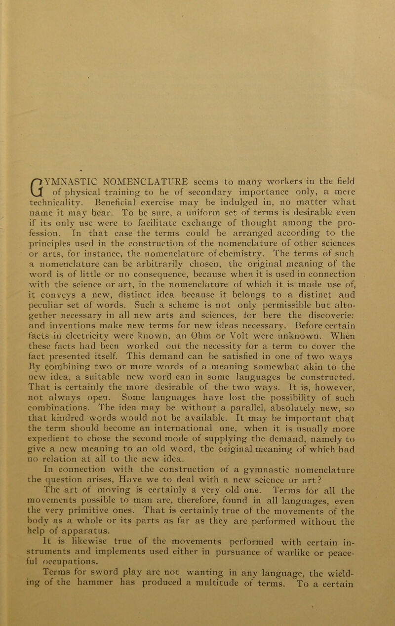 Gymnastic nomenclature seems to many workers in the field of physical training to be of secondary importance only, a mere technicality. Beneficial exercise may be indulged in, no matter what name it may bear. To be sure, a uniform set of terms is desirable even if its only use were to facilitate exchange of thought among the pro- fession. In that case the terms could be arranged according to the principles used in the construction of the nomenclature of other sciences or arts, for instance, the nomenclature of chemistry. The terms of such a nomenclature can be arbitrarily chosen, the original meaning of the word is of little or no consequence, because when it is used in connection with the science or art, in the nomenclature of which it is made use of, it conveys a new, distinct idea because it belongs to a distinct and peculiar set of words. Such a scheme is not only permissible but alto- gether necessary in all new arts and sciences, for here the discoveriec and inventions make new terms for new ideas necessary. Before certain facts in electricity were known, an Ohm or Volt were unknown. When these facts had been worked out the necessity for a term to cover the fact presented itself. This demand can be satisfied in one of two ways By eombining two or more words of a meaning somewhat akin to the new idea, a suitable new word can in some languages be constructed. That is certainly the more desirable of the two ways. It is, however, not always open. Some languages have lost the possibility of such combinations. The idea may be without a parallel, absolutely new, so that kindred words would not be available. It may be important that the term should become an international one, when it is usually more expedient to chose the second mode of supplying the demand, namely to give a new meaning to an old word, the original meaning of which had no relation at all to the new idea. In connection with the construction of a gymnastic nomenclature the question arises. Have we to deal with a new science or art? The art of moving is certainly a very old one. Terms for all the movements possible to man are, therefore, found in all languages, even the very primitive ones. That is certainly true of the movements of the body as a whole or its parts as far as they are performed without the help of apparatus. It is likewise true of the movements performed with certain in- struments and implements used either in pursuance of warlike or peace- ful occupations. Terms for sword play are not wanting in any language, the wield- ing of the hammer has produced a multitude of terms. To a certain