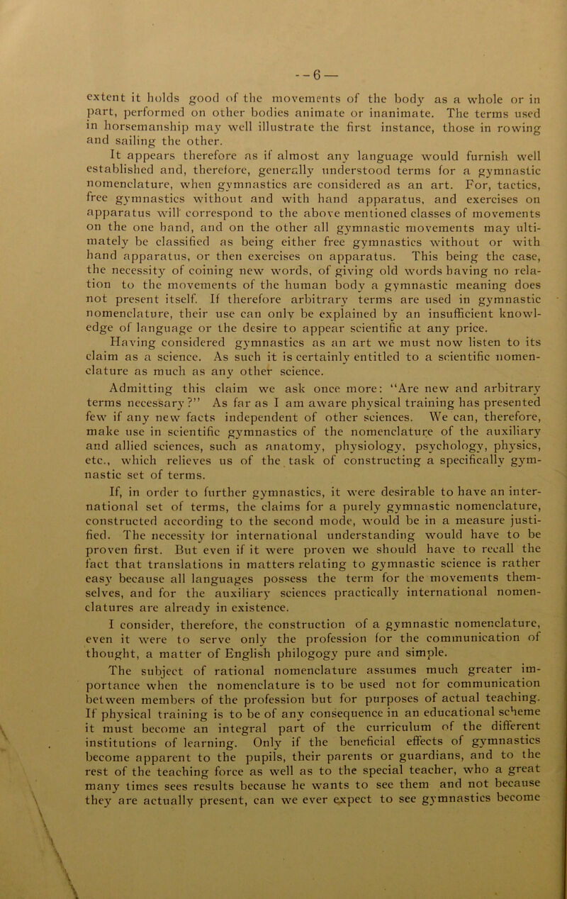 part, performed on other bodies animate or inanimate. The terms used in horsemanship may well illustrate the first instance, those in rowing and sailing the other. It appears therefore as if almost any language would furnish well established and, therefore, generally understood terms for a gymnastic nomenclature, when gymnastics are considered as an art. For, tactics, free gymnastics without and with hand apparatus, and exercises on apparatus will' correspond to the above mentioned classes of movements on the one hand, and on the other all gj^mnastic movements may ulti- mately be classified as being either free gymnastics without or with hand apparatus, or then exercises on apparatus. This being the case, the necessity of coining new words, of giving old words having no rela- tion to the movements of the human body a gymnastic meaning does not present itself. If therefore arbitrary terms are used in gymnastic nomenclature, their use can only be explained by an insufficient knowl- edge of language or the desire to appear scientific at any price. Having considered gymnastics as an art we must now listen to its claim as a science. As such it is certainly entitled to a scientific nomen- clature as much as any other science. Admitting this claim we ask once more: “Are new and arbitrary’^ terms necessary?” As far as I am aware physical training has presented few if any new facts independent of other sciences. We can, therefore, make use in scientific gymnastics of the nomenclature of the auxiliary and allied sciences, such as anatomy, physiology, psychology, phy^sics, etc., which relieves us of the task of constructing a specifically gym- nastic set of terms. If, in order to further gymnastics, it were desirable to have an inter- national set of terms, the claims for a purely gymnastic nomenclature, constructed according to the second mode, would be in a measure justi- fied. The necessity tor international understanding would have to be proven first. But even if it were proven we should have to recall the fact that translations in matters relating to gymnastic science is rather easy because all languages possess the term for the movements them- selves, and for the auxiliary' sciences practically international nomen- clatures are already in existence. I consider, therefore, the construction of a gymnastic nomenclature, even it were to serve only the profession for the communication of thought, a matter of English philogogy pure and simple. The subject of rational nomenclature assumes much greater im- portance when the nomenclature is to be used not for communication between members of the profession but for purposes of actual teaching. If physical training is to be of any consequence in an educational scheme it must become an integral part of the curriculum of the different institutions of learning. Only if the beneficial effects of gymnastics become apparent to the pupils, their parents or guardians, and to the rest of the teaching force as well as to the special teacher, who a great many times sees results because he wants to see them and not because they are actually present, can we ever expect to see gymnastics become