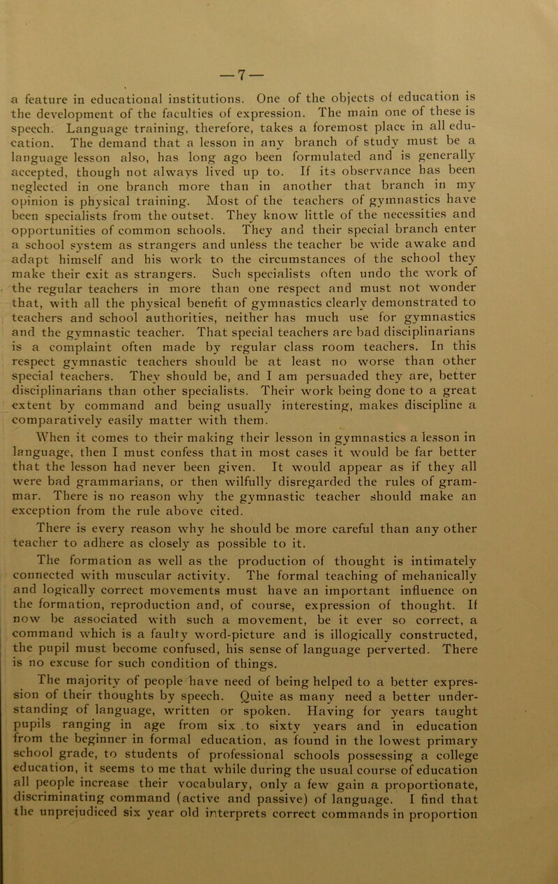 a feature in educational institutions. One of the objects of education is the development of the faculties of expression. The main one of these is speech. Language training, therefore, takes a foremost place in all edu- cation. The demand that a lesson in any branch of study must be a language lesson also, has long ago been formulated and is generally accepted, though not always lived up to. If its observance has been neglected in one branch more than in another that branch in my opinion is physical training. Most of the teachers of gymnastics have been specialists from the outset. They know little of the necessities and opportunities of common schools. They and their special branch enter a school system as strangers and unless the teacher be wide awake and adapt himself and his work to the circumstances of the school they make their exit as strangers. Such specialists often undo the work of the regular teachers in more than one respect and must not wonder that, with all the physical benefit of gymnastics clearly demonstrated to teachers and school authorities, neither has much use for gymnastics and the g^^mnastic teacher. That special teachers are bad disciplinarians is a complaint often made by regular class room teachers. In this respect gymnastic teachers should be at least no worse than other special teachers. They should be, and I am persuaded they are, better disciplinarians than other specialists. Their work being done to a great extent by command and being usuall}' interesting, makes discipline a comparatively easily matter with them. When it comes to their making their lesson in gymnastics a lesson in language, then I must confess that in most cases it would be far better that the lesson had never been given. It would appear as if they all were bad grammarians, or then wilfully disregarded the rules of gram- mar. There is no reason why the gymnastic teacher should make an exception from the rule above cited. There is every reason wh}”^ he should be more careful than any other teacher to adhere as closely as possible to it. The formation as well as the production of thought is intimately connected with muscular activity. The formal teaching of mehanically and logically correct movements must have an important influence on the formation, reproduction and, of course, expression of thought. If now be associated with such a movement, be it ever so correct, a command which is a faulty word-picture and is illogically constructed, the pupil must become confused, his sense of language perverted. There is no excuse for such condition of things. The majority of people have need of being helped to a better expres- sion of their thoughts by speech. Quite as many need a better under- standing of language, written or spoken. Having for years taught pupils ranging in age from six .to sixty years and in education from the beginner in formal education, as found in the lowest primary school grade, to students of professional schools possessing a college education, it seems to me that while during the usual course of education all people increase their vocabulary, only a few gain a proportionate, discriminating command (active and passive) of language. I find that the unprejudiced six year old interprets correct commands in proportion