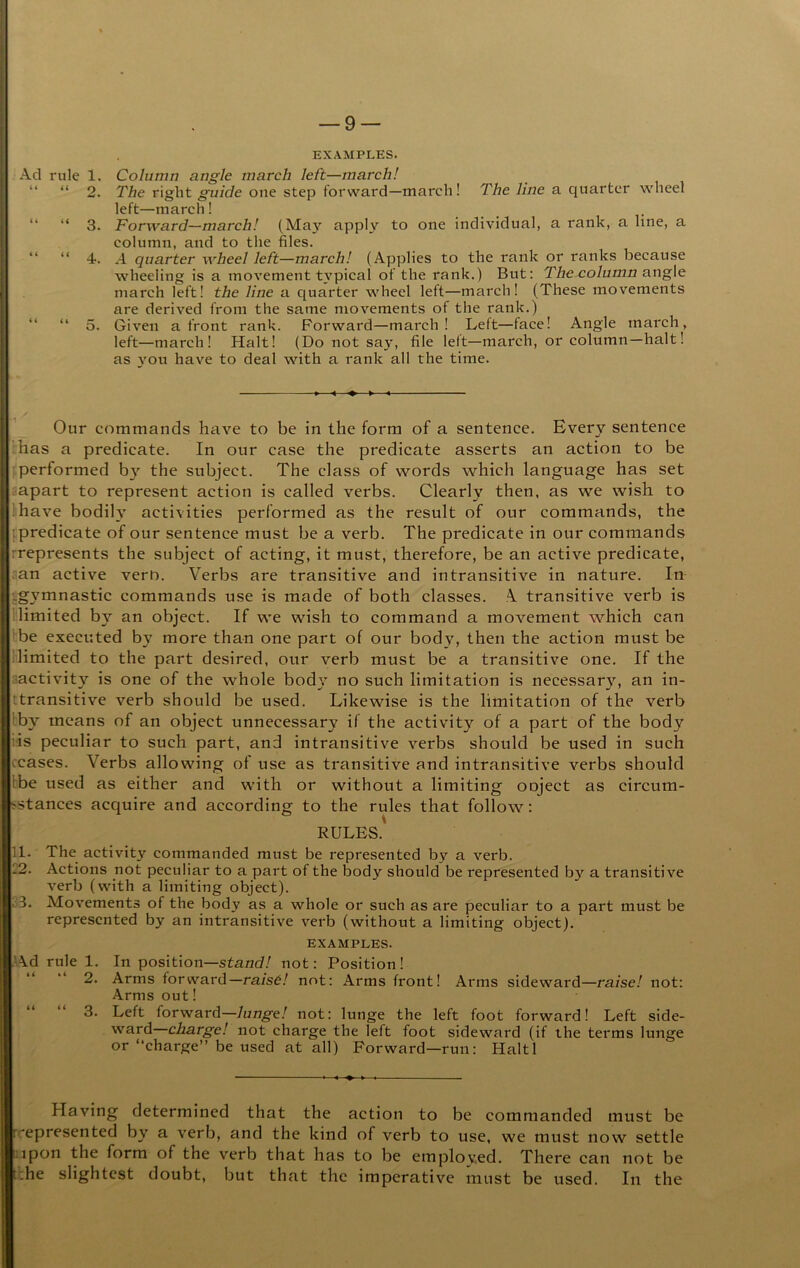 (( ry 11 “ 3. “ 4. “ “ 5. EXAMPLES. The right guide one step forward—march! The line a quarter wheel left—march ! . Forward—march! (May apply to one individual, a rank, a line, a column, and to the files. A quarter wheel left—march! (Applies to the rank or ranks because wheeling is a movement t^'pical of the rank.) But; The column angle march left! the line a quarter wheel left—march! (These movements are derived from the same movements of the rank.) Given a front rank. Forward—march! Left—face! Angle march, left—march! Halt! (Do not say, file left—march, or column—halt! as you have to deal with a rank all the time. Our commands have to be in the form of a sentence. Every sentence has a predicate. In our case the predicate asserts an action to be performed b} the subjeet. The class of words which language has set :!apart to represent action is called verbs. Clearly then, as we wish to have bodily activities performed as the result of our commands, the [predicate of our sentence must be a verb. The predicate in our commands rrepresents the subjeet of acting, it must, therefore, be an active predicate, an active verO. Verbs are transitive and intransitive in nature. In j.gymnastic commands use is made of both classes. A transitive verb is limited by an objeet. If we wish to command a movement which can be executed by more than one part of our body, then the action must be (limited to the part desired, our verb must be a transitive one. If the Inactivity is one of the whole bod}' no such limitation is necessary, an in- transitive verb should be used. Likewise is the limitation of the verb Iby means of an object unnecessary if the activity of a part of the body iis peculiar to such part, and intransitive verbs should be used in such ceases. Verbs allowing of use as transitive and intransitive verbs should the used as either and with or without a limiting oojeet as circum- istances acquire and according to the rules that follow; RULES.' 11. The activity commanded must be represented by a verb. 12. Actions not peculiar to a part of the body should be represented by a transitive verb (with a limiting object). S3. Movements of the body as a whole or such as are peculiar to a part must be represented by an intransitive verb (without a limiting object). EXAMPLES. >\d rule 1. In position—not: Position! 2. Arms forward—rais6! not: Arms front! Arms sideward—raise! not; Arms out! 3. Left forward—lunge! not: lunge the left foot forward! Left side- ward—charge! not charge the left foot sideward (if the terms lunge or “charge” be used at all) Forward—run: Haiti Having determined that the action to be commanded must be rrepresentecl by a verb, and the kind of verb to use, we must now settle :jpon the form of the verb that has to be employed. There can not be t':he slightest doubt, but that the imperative must be used. In the