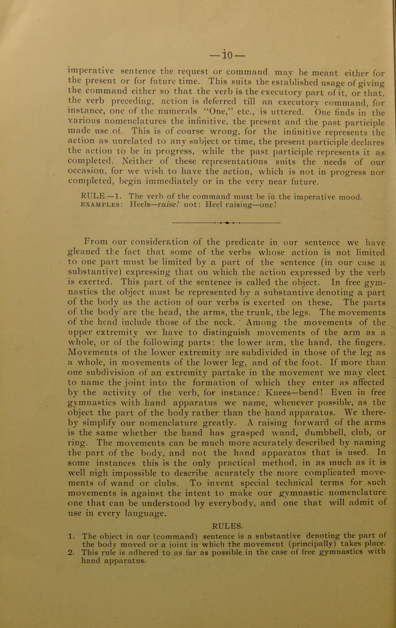 — 10- imperative sentence the request or command may be meant either for the present or for future time. This suits the established usage of giving the command either so that the verb is the executory part of it, or that, the verb preceding, action is deferred till an executory command, for instance, one of the numerals “One,” etc., is uttered. One finds in the various nomenclatures the infinitive, the present and the past participle made use of. This is of course wrong, for the infinitive represents the action as unrelated to any subject or time, the present participle declares the action to be in progress, while the past participle represents it as completed. Neither of these representations suits the needs of our occasion, for we wish to have the action, which is not in progress nor completed, begin immediately or in the very near future. RULE.—1. The verb of the command must be in the imperative mood. examples: Heels—raise! not: Heel raising—one! From our consideration of the predicate in our sentence we have gleaned the fact that some of the verbs whose action is not limited to one part must be limited by a part of the sentence (in our case a substantive) expressing that on which the action expressed by the verb is exerted. This part of the sentence is called the object. In free gym- nastics the object must be represented b^' a substantive denoting a part of the body as the action of our verbs is exerted o-n these. The parts of the body’are the head, the arms, the trunk, the legs. The movements of the head include those of the neck. ' Among the movements of the.^ upper extremity we have to distinguish movements of the arm as a whole, or of the following parts: the lower arm, the hand, the fingers. Movements of the lower extremity are subdivided in those of the leg as a whole, in movements of the lower leg, and of the foot. If more than one subdivision of an extremit}' partake in the movement we may elect to name the joint into the formation of which they enter as affected by the activity of the verb, for instance: Knees—bend! Even in free gymnastics with hand apparatus we name, whenever possible, as the object the part of the body rather than the hand apparatus. We there- by simplify our nomenclature greatly. A raising forward of the arms is the same whether the hand has grasped wand, dumbbell, club, or ring. The movements can be much more acurately described by naming the part of the body, and not the hand apparatus that is used. In some instances this is the only practical method, in as much as it is well nigh impossible to describe acuratel}' the more complicated move- ments of wand or clubs. To invent special technical terms for such movements is against the intent to make our gymnastic nomenclature one that can be understood by everybody, and one that will admit of use in every language. RULES. 1. The object in our (command) sentence is a substantive denoting the part of the body moved or a joint in which the movement (principally) takes place. 2. This rule is adhered to as far as possible in the case of free gymnastics with hand apparatus.