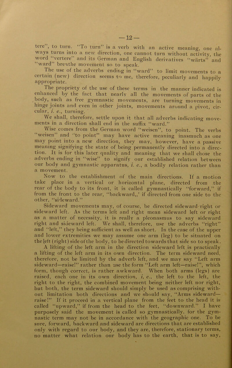 tere , to turn. To turn” is a verb with an active meaning, one al- ways turns into a new direction, one cannot turn without activity, the word “vertere” and its German and English derivatives “warts” and “ward” breathe movement so to speak. The use of the adverbs ending in “ward” to limit movements to a certain (new) direction seems to me, therefore, peculiarly and happily appropriate. The propriety of the use of these terms in the manner indicated is enhanced by the fact that nearly all the movements of parts of the body, such as free gymnastic movements, are turning movements in joints and even in other joints, movements around a pivot, cir- cular, i. e., turning. We shall, therefore, settle upon it that all adverbs indicating move- ments in a direction shall end in the suffix “ward.” Wise comes from the German word “weisen”, to point. The verbs “weisen” and “to point” may have active meaning inasmuch as one may point into a new direction, they may, however, have a passive meaning signifying the state of being permanently directed into a direc- tion. It is for this later quality and meaning that we shall chose the adverbs ending in “wise” to signify our established relation between our body and gymnastic apparatus, i. e., a bodily relation rather than a movement. Now to the establishment of the main directions. If a motion take place in a vertical or horizontal plane, directed from the rear of the body to its front, it is called gymnastically “forward,” if from the front to the rear, “backward,,’ if directed from one side to the other, “sideward.” Sideward movements may, of course, be directed sideward right or sideward left. As the terms left and right mean sideward left or right as a matter of necessity, it is really a pleonasmus to say sideward right and sideward left. We shall, therefore, use the adverbs “right” and “left,” they being sufficient as well as short. In the case of the upper and lower extremities we may assume one arm (leg) to be situated on the left (right) side of the body, to be directed towards that side so to speak. A lifting of the left arm in the direction sideward left is practically a lifting of the left arm in its own direction. The term sideward need, therefore, not be limited by the adverb left, and we may say “Left arm sideward—raise!” rather than use the form “Left arm left—raise!”, which form, though correct, is rather awkward. When both arms (legs) are raised, each one in its own direction, /, e., the left to the left, the right to the right, the combined movement being neither left nor right, but both, the term sideward should simply be used as comprising with- out limitation both directions and we should say, “Arms sideward— raise!” If it proceed in a vertical plane from the feet to the head it is called “upward,” if from the head to the feet, “downward.” I have purposely said the movement is called so gymnastically, for the gym- nastic term ma}'^ not be in accordance with the geographic one. To be sure, forward, backward and sideward are directions that are established only with regard to our body, and they are, therefore, stationary terms, no matter what relation our body has to the earth, that is to say.