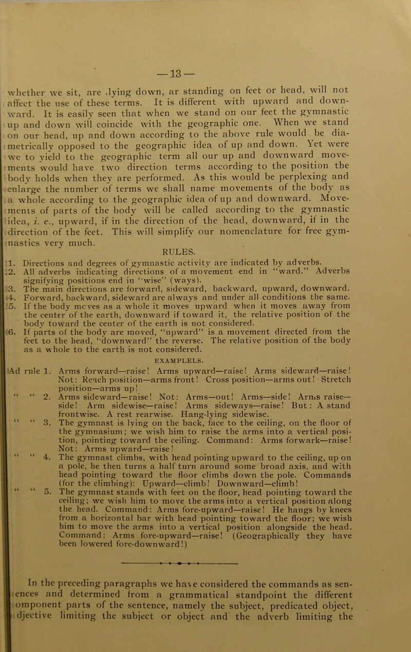 whether we sit, nre ,lying down, ar standing on feet or head, will not affect the use of these terms. It is different with upward and down- ward. It is easily seen that when we stand on our feet the gymnastic up and down will coincide with the geographic one. When we stand on our head, up and down according to the above rule would be dia- metrically opposed to the geographic idea of up and down. Yet were we to yield to the geographic term all our up and downward move- ments would have two direction terms according to the position the body holds when they are performed. As this would be perplexing and enlarge the number of terms we shall name movements of the body as a whole according to the geographic idea of up and downward. Move- ments of parts of the body will be called according to the gymnastic idea, i. e., upward, if in the direction of the head, downward, if in the direction of the feet. This will simplify our nomenclature for free gym- mastics very much. RULES. '.1. Directions and degrees of gymnastic activity are indicated by adverbs. .2. All adverbs indieating directions of a movement end in “ward.” Adverbs signifying positions end in “wise” (ways). ;3. The main directions are forward, sideward, backward, upward, downward. 44. Forward, backward, sideward are always and under all conditions the same. :5. If the body moves as a whole it moves upward when it moves away from the center of the earth, downward if toward it, the relative position of the bod3' toward the center of the earth is not eonsidered. 66. If parts of the body are moved, “upward” is a movement directed from the feet to the head, “downward” the reverse. The relative position of the body as a whole to the earth is not eonsidered. .4Ad rule 1. 3. 5. EXAMPLELS. Arms forward—raise! Arms upward—raise! Arms sideward—raise! Not: Reach position—arms front! Cross position—arms out! Stretch position—arms up! Arms sideward—raise! Not: Arms—out! Arms—side! Arms raise— side! Arm sidewise—raise! Arms sideways—raise! But: A stand frontwise. A rest rearwise. Hang-lying sidewise. The gymnast is lying on the back, face to the eeiling, on the floor of the gymnasium; we wish him to raise the arms into a vertical posi- tion, pointing toward the ceiling. Command: Arms forwark—raise! Not: Arms upward—raise! The gymnast climbs, with head pointing upw'ard to the ceiling, up on a pole, he then turns a half turn around some broad axis, and with head pointing toward the floor climbs down the pole. Commands (for the climbing): Upward—climb! Downward—climb! The gymnast stands with feet on the floor, head pointing toward the ceiling; we wish him to move the arms into a vertical position along the head. Command: Arms fore-upward—raise! He hangs by knees from a horizontal bar with head pointing toward the floor; we wish him to move the arms into a vertical position alongside the head. Command: Arms fore-upward—raise! (Geographically they have been lowered fore-downward!) In the preceding paragraphs w^e have considered the commands as sen- tences and determined from a grammatical standpoint the different component parts of the sentence, namely the subject, predicated object, ' djective limiting the subject or object and' the adverb limiting the