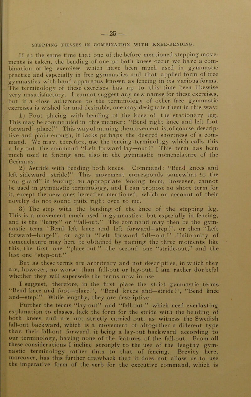 STEPPING PHASES IN COMBINATION WITH KNEE-BENDING. If at the same time that one of the before mentioned stepping move- ments is taken, the bending of one or both knees occur we have a com- bination of leg exercises which have been much used in gymnastic practice and especially in free gymnastics and that applied form of free gA^mnastics with hand apparatus known as fencing in its various forms. The terminology of these exercises has up to this time been likewise very unsatisfactory. I cannot suggest any new names for these exercises, , but if a close adherence to the terminology of other free gymnastic exercises is wished for and desirable, one may designate them in this way: 1) Foot placing with bending of the knee of the stationary leg. This ma}’ be commanded in this manner: ‘‘Bend right knee and left foot forward—place!” This way ot naming the movement is, of course, descrip- tive and plain enough, it lacks perhaps the desired shortness of a com- mand. We may, therefore, use the fencing terminology which calls this a la\’-out, the command “Left forward lay—out!’’ This term has been much used in fencing and also in the gymnastic nomenclature of the Germans. 2) Astride with bending both knees. Command: “Bend knees and left sideward—stride!’’ This movement corresponds somewhat to the “on guard’’ in fencing; an appropriate fencing term, however, cannot be used in gymnastic terminology, and I can propose no short term for it, except the new ones hereafter mentioned, which on account of their novelty do not sound quite right even to me. 3) The step with the bending of the knee of the stepping leg. This is a movement much used in g\'mnastics, but especially in fencing, and is the “lunge’’ or “fall-out.’’ The command may then be the gym- nastic term “Bend left knee and left forward—step!’’, or then “Left forward—lunge!’’, or again “Left forward fall-out!’’ Uniformity of nomenclature may here be obtained by naming the three moments like this, the first one “place-out,’’ the second one “stride-out,’’ and the last one “step-out.’’ But as these terms are arbritrary and not descriptive, in which they are, however, no worse than fall-out or lay-out, I am rather doubtful whether they will supersede the terms now in use. I suggest, therefore, in the first place the strict gymnastic terms “Bend knee and foot—place!’’, “Bend knees and—stricle!’’, “Bend knee and—step!’’ While lengthy, they are descriptive. Further the terms “lay-out’’ and “fall-out,’’ which need everlasting explanation to classes, lack the form for the stride with the bending of both knees and are not strictly carried out, as witness the Swedish fall-out backward, which is a movement of altogether a different type than their fall-out forward, it being a lay-out backward according to our terminology, having none of the features of the fall-out. From all these considerations I incline strongly to the use of the lengthy gym- nastic terminology rather than to that of fencing. Brevity here, moreover, has this further drawback that it does not allow us to use the imperative form of the verb for the executive command, which is