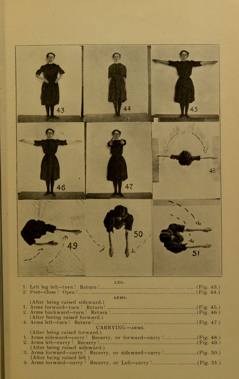 LEG. 1. Left leg left—turn ! Return ! (F’f?* ^S.) 2. Feet—close ! Open! (Fig. 44.) ARMS. (After being raised sideward.) 1. Arms forward—turn ! Return! (Fig. 45.) 2. Arms backward—turn ! Return ! (Fig- ^■G.) (After beeing raised forward.) 4. Arms left—turn ! Return! (Fig. 47.) CARRYING.—ARMS. (After being raised forward.) 1. Arms sideward—caiT3’ ! Recarr\% or forward—carry ! (Fig. 48.) 2. Arms left—carry ! Recarry! (Fig. 49.) (After being raised sideward.) 3. Arms forward—carry ! Recarry, or sideward—carr^' ! (Fig. 50.) (After being raised left )