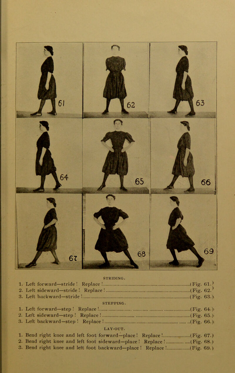 STRIDING. 1. Left forward—stride! Replace! (Fig* 2. Left sideward—stride! Replace! (Fig. 62.^ 3. Left backward—stride ! (Fig. 63.). STEPPING. 1. Left forward—step ! Replace ! (Fig. 64.) 2. Left sideward—step! Replace! (Fig. 65.) 3. Left backward—step ! Replace! (Fig. 66.) LAY-OUT. 1. Bend right knee and left foot forward—place ! Replace ! (Fig. 67.) 2. Bend right knee and left foot sideward—place ! Replace! (Fig. 68.) 3. Bend right knee and left foot backward—place ! Replace ! (Fig. 69.)
