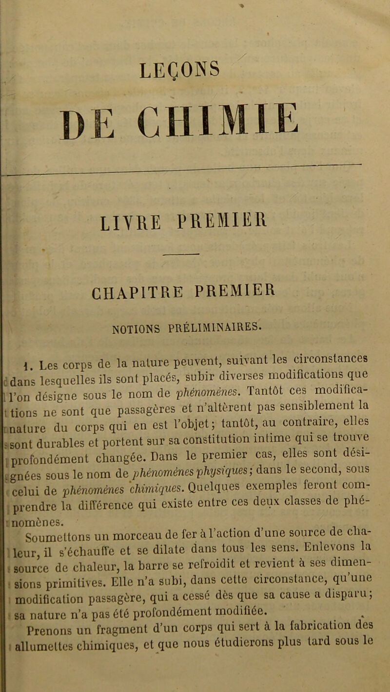 LEÇONS CHIMIE LIVRE PREMIER CHAPITRE PREMIER NOTIONS PRÉLIMINAIRES. \ Les corps de la nature peuvent, suivant les circonstances dans lesquelles ils sont placés, subir diverses modifications que l’on désigne sous le nom de phénomènes. Tantôt ces modifica- : tions ne sont que passagères et n’altèrent pas sensiblement la nature du corps qui en est l’objet; tantôt, au contraire, elles - sont durables et portent sur sa constitution intime qui se trouve profondément changée. Dans le premier cas, elles sont dési- gnées sous le nom de phénomènes physiques ; dans le second, sous celui de phénomènes chimiques. Quelques exemples feront com- prendre la différence qui existe entre ces deux classes de plié- : nomènes. Soumettons un morceau de fer à faction d une source de cha- leur, il s’échauffe et se dilate dans tous les sens. Enlevons la source de chaleur, la barre se refroidit et revient à ses dimen- sions primitives. Elle n’a subi, dans cette circonstance, qu’une modification passagère, qui a cessé dès que sa cause a disparu; sa nature n’a pas été profondément modifiée. Prenons un fragment d’un corps qui sert à la fabrication des allumettes chimiques, et que nous étudierons plus lard sous le