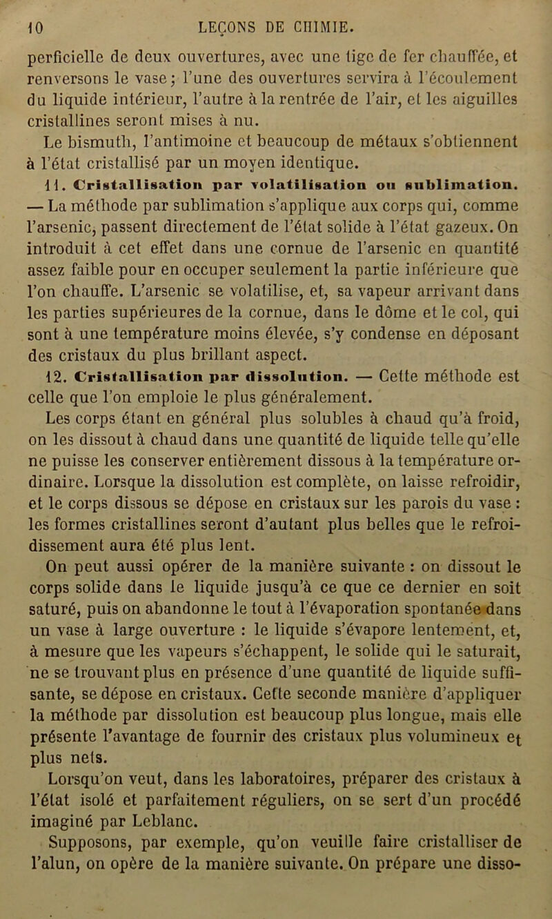 perficielle de deux ouvertures, avec une tige de fer chauffée, et renversons le vase; l’une des ouvertures servira à l’écoulement du liquide intérieur, l’autre à la rentrée de l’air, et les aiguilles cristallines seront mises à nu. Le bismuth, l’antimoine et beaucoup de métaux s’obtiennent à l’état cristallisé par un moyen identique. 11. Cristallisation par volatilisation on sublimation. — La méthode par sublimation s’applique aux corps qui, comme l’arsenic, passent directement de l’état solide à l’état gazeux. On introduit à cet effet dans une cornue de l’arsenic en quantité assez faible pour en occuper seulement la partie inférieure que l’on chauffe. L’arsenic se volatilise, et, sa vapeur arrivant dans les parties supérieures de la cornue, dans le dôme et le col, qui sont à une température moins élevée, s’y condense en déposant des cristaux du plus brillant aspect. 12. Cristallisation par dissolution. — Cette méthode est celle que l’on emploie le plus généralement. Les corps étant en général plus solubles à chaud qu’à froid, on les dissout à chaud dans une quantité de liquide telle qu’elle ne puisse les conserver entièrement dissous à la température or- dinaire. Lorsque la dissolution est complète, on laisse refroidir, et le corps dissous se dépose en cristaux sur les parois du vase : les formes cristallines seront d’autant plus belles que le refroi- dissement aura été plus lent. On peut aussi opérer de la manière suivante : on dissout le corps solide dans le liquide jusqu’à ce que ce dernier en soit saturé, puis on abandonne le tout à l’évaporation spontanée dans un vase à large ouverture : le liquide s’évapore lentement, et, à mesure que les vapeurs s’échappent, le solide qui le saturait, ne se trouvant plus en présence d’une quantité de liquide suffi- sante, se dépose en cristaux. Cette seconde manière d’appliquer la méthode par dissolution est beaucoup plus longue, mais elle présente l’avantage de fournir des cristaux plus volumineux et plus nets. Lorsqu’on veut, dans les laboratoires, préparer des cristaux à l’état isolé et parfaitement réguliers, on se sert d’un procédé imaginé par Leblanc. Supposons, par exemple, qu’on veuille faire cristalliser de l’alun, on opère de la manière suivante. On prépare une disso-