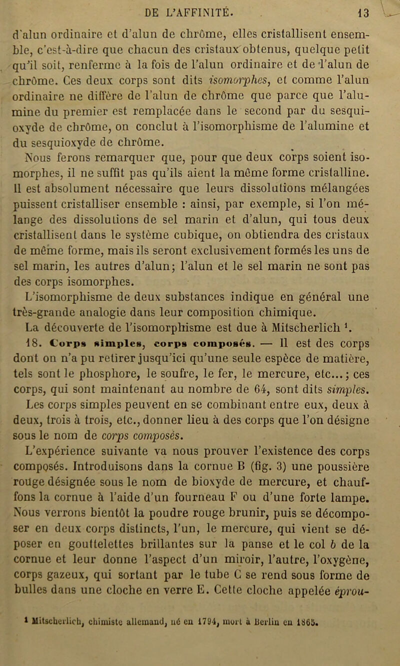 d'alun ordinaire et d’alun de chrome, elles cristallisent ensem- ble, c’est-à-dire que chacun des cristaux obtenus, quelque petit qu’il soit, renferme à la fois de l'alun ordinaire et de l’alun de chrôme. Ces deux corps sont dits isomorphes, et comme l’alun ordinaire ne diffère de l’alun de chrôme que parce que l’alu- mine du premier est remplacée dans le second par du sesqui- oxyde de chrôme, on conclut à l’isomorphisme de l’alumine et du sesquioxyde de chrôme. Nous ferons remarquer que, pour que deux corps soient iso- morphes, il ne suffit pas qu’ils aient la môme forme cristalline. 11 est absolument nécessaire que leurs dissolutions mélangées puissent cristalliser ensemble : ainsi, par exemple, si l’on mé- lange des dissolutions de sel marin et d’alun, qui tous deux cristallisent dans le système cubique, on obtiendra des cristaux de môme forme, mais ils seront exclusivement formés les uns de sel marin, les autres d’alun; l’alun et le sel marin ne sont pas des corps isomorphes. L’isomorphisme de deux substances indique en général une très-grande analogie dans leur composition chimique. La découverte de l’isomorphisme est due à Mitscherlicli h 18. Corps simples, corps composés. •— 11 est des corps dont on n’a pu retirer jusqu’ici qu’une seule espèce de matière, tels sont le phosphore, le soufre, le fer, le mercure, etc...; ces corps, qui sont maintenant au nombre de 64, sont dits simples. Les corps simples peuvent en se combinant entre eux, deux à deux, trois à trois, etc., donner lieu à des corps que l’on désigne sous le nom de corps composés. L’expérience suivante va nous prouver l’existence des corps composés. Introduisons dans la cornue B (fig. 3) une poussière roüge désignée sous le nom de bioxyde de mercure, et chauf- fons la cornue à l’aide d’un fourneau F ou d’une forte lampe. Nous verrons bientôt la poudre rouge brunir, puis se décompo- ser en deux corps distincts, l’un, le mercure, qui vient se dé- poser en gouttelettes brillantes sur la panse et le col h de la cornue et leur donne l’aspect d’un miroir, l’autre, l’oxygène, corps gazeux, qui sortant par le tube G se rend sous forme de bulles dans une cloche en verre E. Cette cloche appelée éprou- 1 Mitscheilicb, chimiste allemand, né en 1794, mort à lierlin eu 1865.