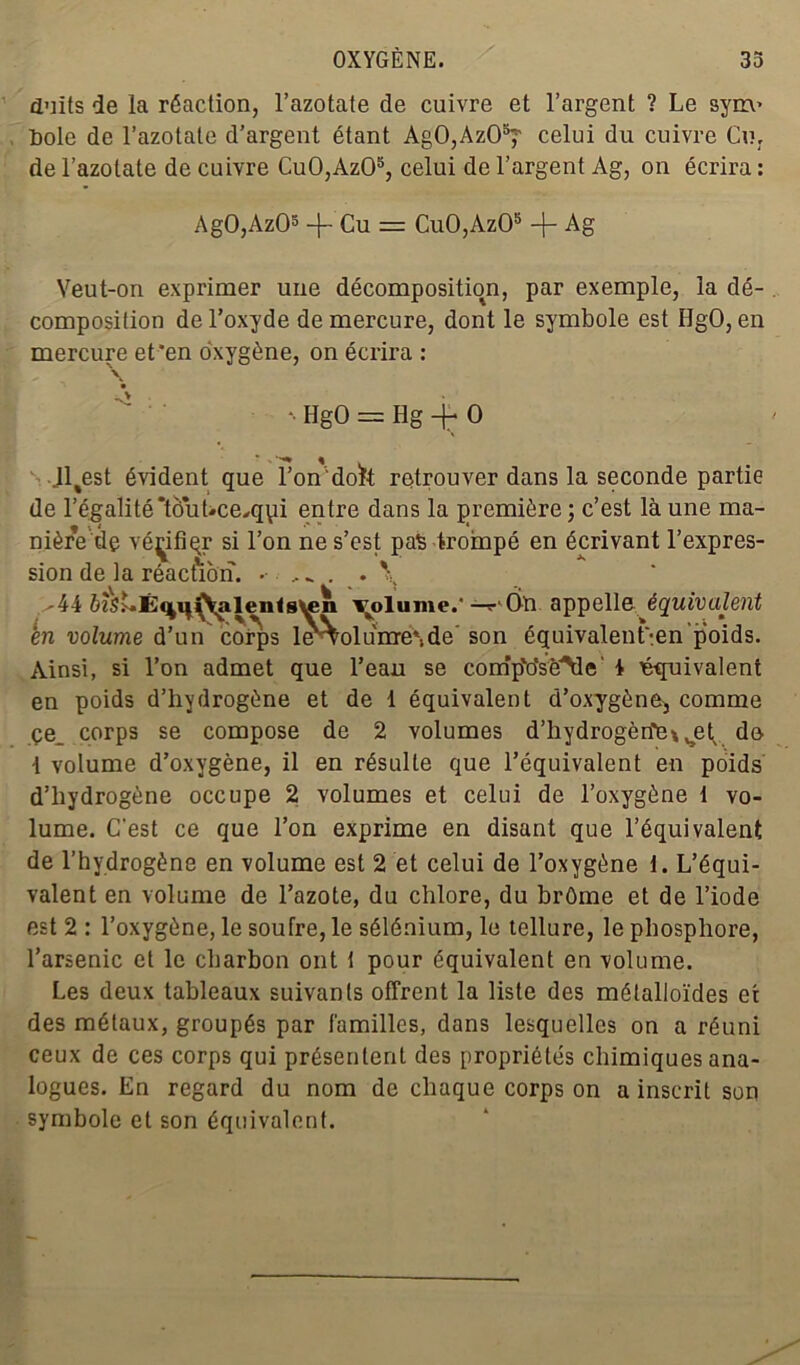 duits de la réaction, l’azotate de cuivre et l’argent ? Le sym« Pôle de l’azotate d’argent étant AgO,AzO^ celui du cuivre Cur de l’azotate de cuivre Cu0,Az05, celui de l’argent Ag, on écrira : AgO,Az05 -j- Cu = Cu0,Az05 -{- Ag Veut-on exprimer une décomposition, par exemple, la dé- composition de l’oxyde de mercure, dont le symbole est HgO, en mercure et'en oxygène, on écrira : \ *• HgO = Hg + O Jl%est évident que fondok retrouver dans la seconde partie de l’égalité*tôuLce,qpi entre dans la première; c’est là une ma- nière de vé^ifiqr si l’on ne s’est pas trompé en écrivant l’expres- sion de la réaction. \ ^44 ô?S^Ê»4H(yieii<s^n T^olume.' —r Ôn appelle équivalent en volume d’un corps l<^oluirre*,de’ son équivalent'-.en poids. Ainsi, si l’on admet que l’eau se c.omp'o’sè'Me' t équivalent en poids d’hydrogène et de 1 équivalent d’oxygène, comme çe_ corps se compose de 2 volumes d'hydrogéné* set de i volume d’oxygène, il en résulte que l’équivalent en poids d’hydrogène occupe 2 volumes et celui de l’oxygène 1 vo- lume. C’est ce que l’on exprime en disant que l’équivalent de l’hydrogène en volume est 2 et celui de l’oxygène 1. L’équi- valent en volume de l’azote, du chlore, du brôme et de l’iode est 2 : l’oxygène, le soufre, le sélénium, le tellure, le phosphore, l’arsenic et le charbon ont t pour équivalent en volume. Les deux tableaux suivants offrent la liste des métalloïdes et des métaux, groupés par familles, dans lesquelles on a réuni ceux de ces corps qui présentent des propriétés chimiques ana- logues. En regard du nom de chaque corps on a inscrit son symbole et son équivalent.