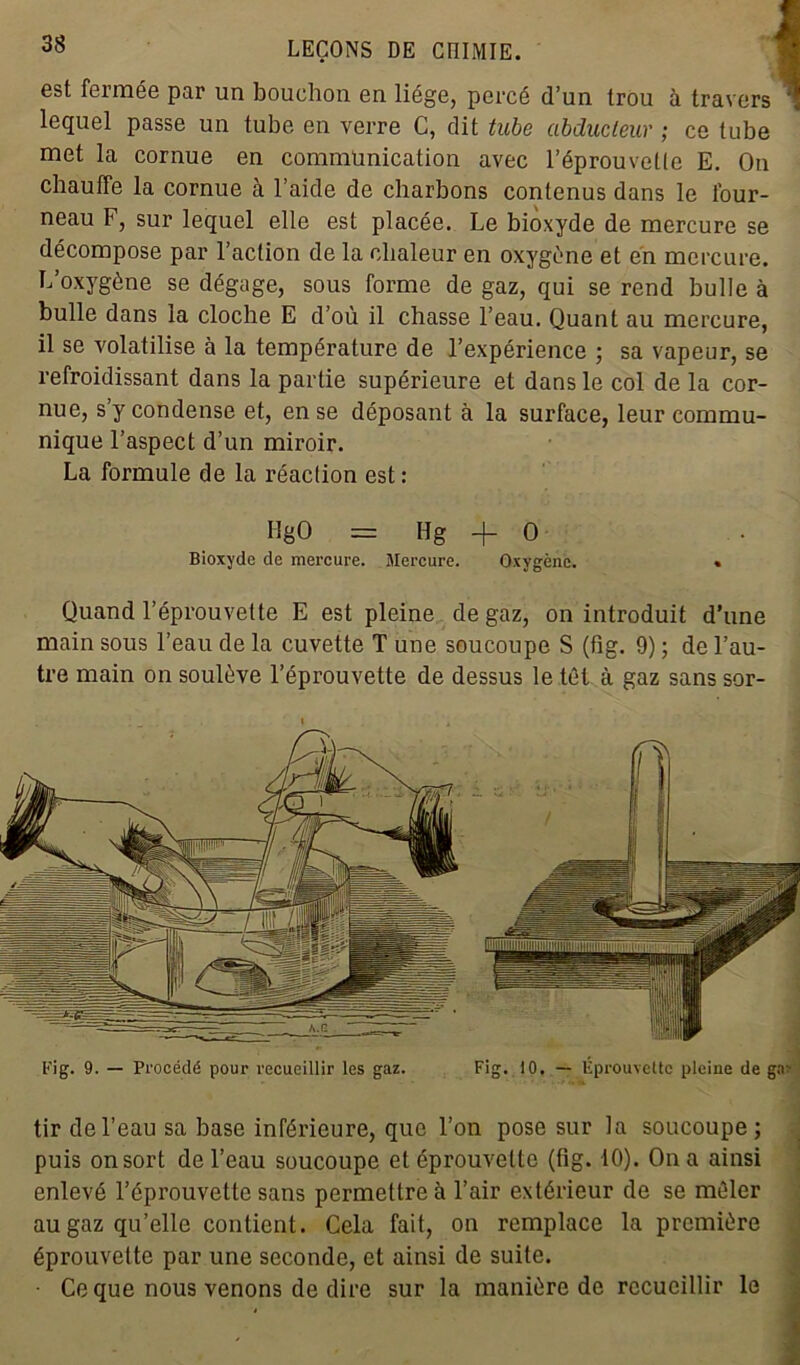 est fermée par un bouchon en liège, percé d’un trou à travers ' lequel passe un tube en verre C, dit tube abducteur ; ce tube met la cornue en communication avec l’éprouvelle E. On chauffe la cornue à l’aide de charbons contenus dans le four- neau F, sur lequel elle est placée. Le bioxyde de mercure se décompose par l’action de la chaleur en oxygène et en mercure. L’oxygène se dégage, sous forme de gaz, qui se rend bulle à bulle dans la cloche E d’où il chasse l’eau. Quant au mercure, il se volatilise à la température de l’expérience ; sa vapeur, se refroidissant dans la partie supérieure et dans le col de la cor- nue, s y condense et, en se déposant à la surface, leur commu- nique l’aspect d’un miroir. La formule de la réaction est : IlgO = Hg -f O Bioxyde de mercure. Mercure. Oxygène. « Quand l’éprouvette E est pleine de gaz, on introduit d’une main sous l’eau de la cuvette T une soucoupe S (fig. 9) ; de l’au- tre main on soulève l’éprouvette de dessus le têt à gaz sans sor- tir de l’eau sa base inférieure, que l’on pose sur la soucoupe; puis on sort de l’eau soucoupe et éprouvette (fig. 10). On a ainsi enlevé l’éprouvette sans permettre à l’air extérieur de se mêler au gaz qu’elle contient. Cela fait, on remplace la première éprouvette par une seconde, et ainsi de suite. • Ce que nous venons de dire sur la manière de recueillir le