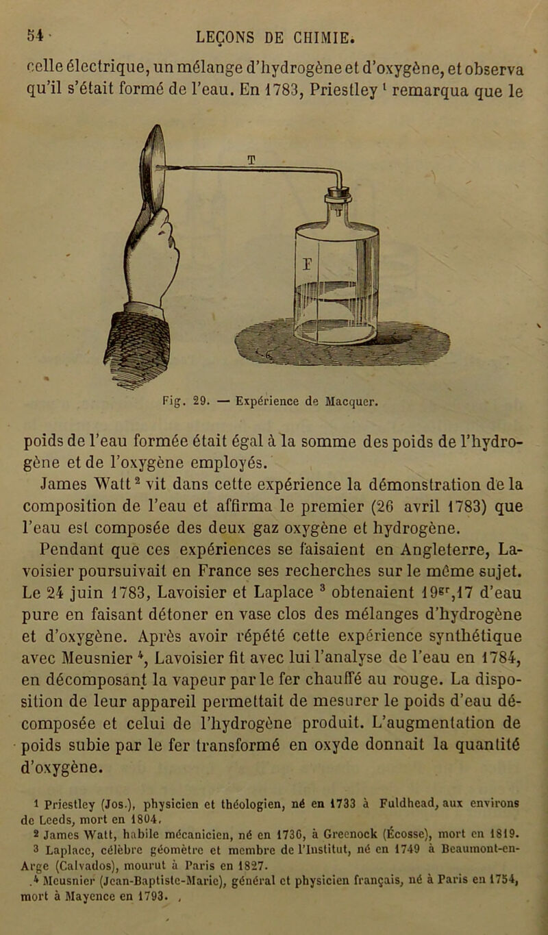 celle électrique, un mélange d’hydrogène et d’oxygène, et observa qu’il s’était formé de l’eau. En 1783, Priestley 1 remarqua que le poids de l’eau formée était égal à la somme des poids de l’hydro- gène et de l’oxygène employés. James Watt2 vit dans cette expérience la démonstration delà composition de l’eau et affirma le premier (26 avril 1783) que l’eau est composée des deux gaz oxygène et hydrogène. Pendant que ces expériences se faisaient en Angleterre, La- voisier poursuivait en France ses recherches sur le môme sujet. Le 24 juin 1783, Lavoisier et Laplace 3 obtenaient 19®r,17 d’eau pure en faisant détoner en vase clos des mélanges d’hydrogène et d’oxygène. Après avoir répété cette expérience synthétique avec Meusnier 4, Lavoisier fit avec lui l’analyse de l’eau en 1784, en décomposant la vapeur parle fer chauffé au rouge. La dispo- sition de leur appareil permettait de mesurer le poids d’eau dé- composée et celui de l’hydrogène produit. L’augmentation de poids subie par le fer transformé en oxyde donnait la quantité d’oxygène. 1 Priestley (Jos.), physicien et théologien, né en 1733 à Fuldhead, aux environs de Lceds, mort en 1804. 2 James Watt, habile mécanicien, né en 1730, à Greenock (Écosse), mort en 1819. 3 Laplacc, célèbre géomètre et membre de l’Institut, né en 1749 à Beaumont-en- Arge (Calvados), mourut à Paris en 1827. .* Meusnier (Jcan-Baptistc-Maric), général et physicien français, né à Paris en 1754, mort à Mayence en 1793. ,