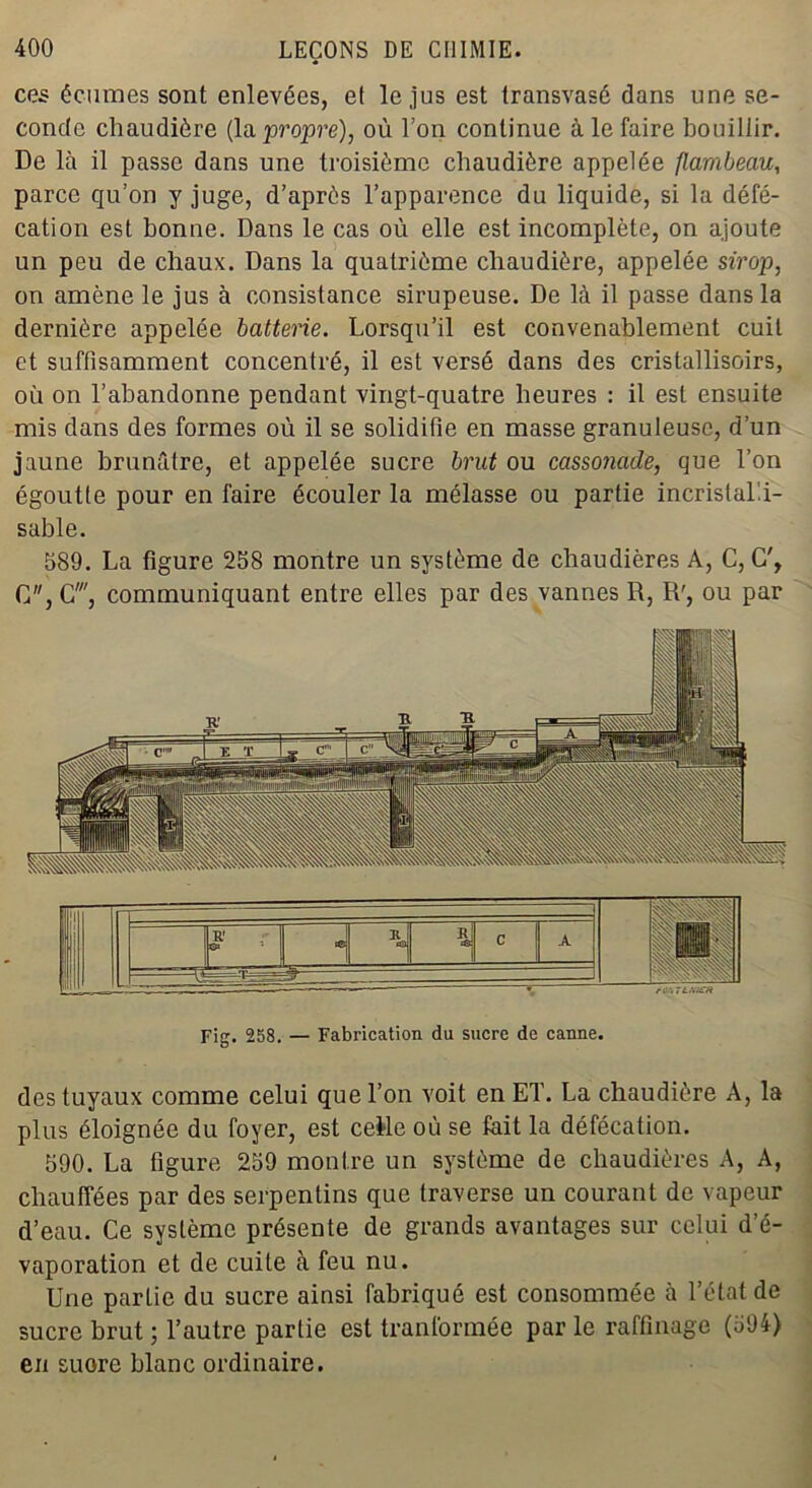 ces écumes sont enlevées, et le jus est transvasé dans une se- conde chaudière (la propre), où Ton continue à le faire bouillir. De là il passe dans une troisième chaudière appelée flambeau, parce qu’on y juge, d’après l’apparence du liquide, si la défé- cation est bonne. Dans le cas où elle est incomplète, on ajoute un peu de chaux. Dans la quatrième chaudière, appelée sirop, on amène le jus à consistance sirupeuse. De là il passe dans la dernière appelée batterie. Lorsqu’il est convenablement cuit et suffisamment concentré, il est versé dans des cristallisoirs, où on l’abandonne pendant vingt-quatre heures : il est ensuite mis dans des formes où il se solidifie en masse granuleuse, d’un jaune brunâtre, et appelée sucre brut ou cassonade, que l’on égoutte pour en faire écouler la mélasse ou partie incristal'.i- sable. 589. La figure 258 montre un système de chaudières A, C, G', G, G', communiquant entre elles par des vannes R, R', ou par Fig. 258. — Fabrication du sucre de canne. des tuyaux comme celui que l’on voit en ET. La chaudière A, la plus éloignée du foyer, est celle où se fait la défécation. 590. La figure 259 montre un système de chaudières A, A, chauffées par des serpentins que traverse un courant de vapeur d’eau. Ce système présente de grands avantages sur celui d’é- vaporation et de cuite à feu nu. Une partie du sucre ainsi fabriqué est consommée à l’état de sucre brut ; l’autre partie est tranformée par le raffinage (594) en suore blanc ordinaire.