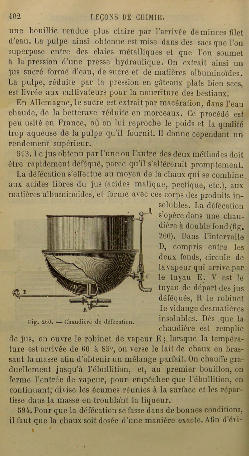 une bouillie rendue plus claire par l’arrivée deminces filet d’eau. La pulpe ainsi obtenue est mise dans des sacs que l’on superpose entre des claies métalliques et que l’on soumet à la pression d’une presse hydraulique. On extrait ainsi un jus sucré formé d’eau, de sucre et de matières albuminoïdes. La pulpe, réduile par la pression en gâteaux plats bien secs, est livrée aux cultivateurs pour la nourriture des bestiaux. En Allemagne, le sucre est extrait par macération, dans l’eau chaude, de la betterave réduite en morceaux. Ce procédé est peu usité en France, où on lui reproche le poids et la qualité trop aqueuse de la pulpe qu’il fournit. Il donne cependant un rendement supérieur. 593. Le jus obtenu par l’une ou l’autre des deux méthodes doit être rapidement déféqué, parce qu’il s’altérerait promptement. La défécation s’effectue au moyen de la chaux qui se combine aux acides libres du jus (acides malique, peclique, etc.), aux matières albuminoïdes, et forme avec ces corps des produits in- solubles. La défécation s’opère dans une chau- dière à double fond (fig. 260). Dans l’intervalle D, compris entre les deux fonds, circule de la vapeur qui arrive par le tuyau E. V est le tuyau de départ des jus déféqués, R le robinet le vidange desmatières Fig. 2G0.—Chaudière de défécation. insolubles. Des que la chaudière est remplie de jus, on ouvre le robinet de vapeur E ; lorsque la tempéra- ture est arrivée de 60 à 85°, on verse le lait de chaux en bras- sant la masse afin d’obtenir un mélange parfait. On chauffe gra- duellement jusqu’à l’ébullition, et, au premier bouillon, on ferme l’entrée de vapeur, pour empêcher que l’ébullition, en continuant, divise les écumes réunies à la surface et les répar- tisse dans la masse en troublant la liqueur. 594. Pour que la défécation se fasse dans de bonnes conditions, il faut que la chaux soit dosée d’une manière exacte. Afin d’éri- i