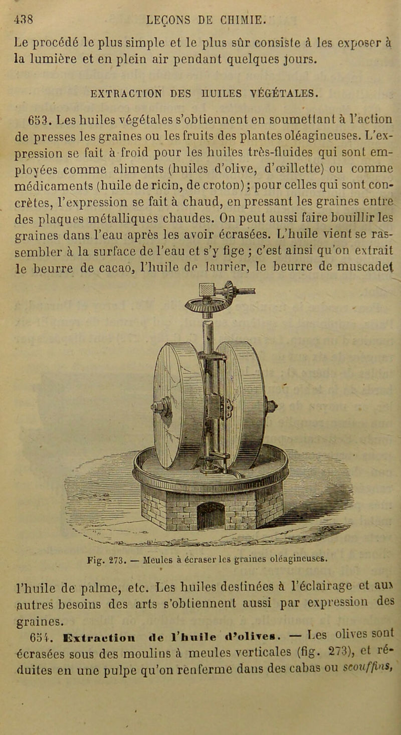 Le procédé le plus simple et le plus sûr consiste à les exposer à la lumière et en plein air pendant quelques jours. EXTRACTION DES HUILES VÉGÉTALES. 653. Les huiles végétales s’obtiennent en soumettant à l’action de presses les graines ou les fruits des plantes oléagineuses. L’ex- pression se Tait à froid pour les huiles très-fluides qui sont em- ployées comme aliments (huiles d’olive, d’œillette) ou comme médicaments (huile de ricin, de croton) : pour celles qui sont con- crètes, l’expression se fait à chaud, en pressant les graines entre des plaques métalliques chaudes. On peut aussi faire bouillir les graines dans l’eau après les avoir écrasées. L’huile vient se ras- sembler à la surface de l’eau et s’y fige ; c’est ainsi qu’on extrait le beurre de cacao, l’huile de laurier, le beurre de muscadet Fig. 273. — Meules à écraser les graines oléagineuses. l’huile de palme, etc. Les huiles destinées h l’éclairage et aux .autres besoins des arts s’obtiennent aussi par expression des graines. 651. Extraction île l’huile «l’olives. — Les oli\es sont écrasées sous des moulins à meules verticales (fig. 273), et ré- duites en une pulpe qu’on renferme dans des cabas ou scouffins,