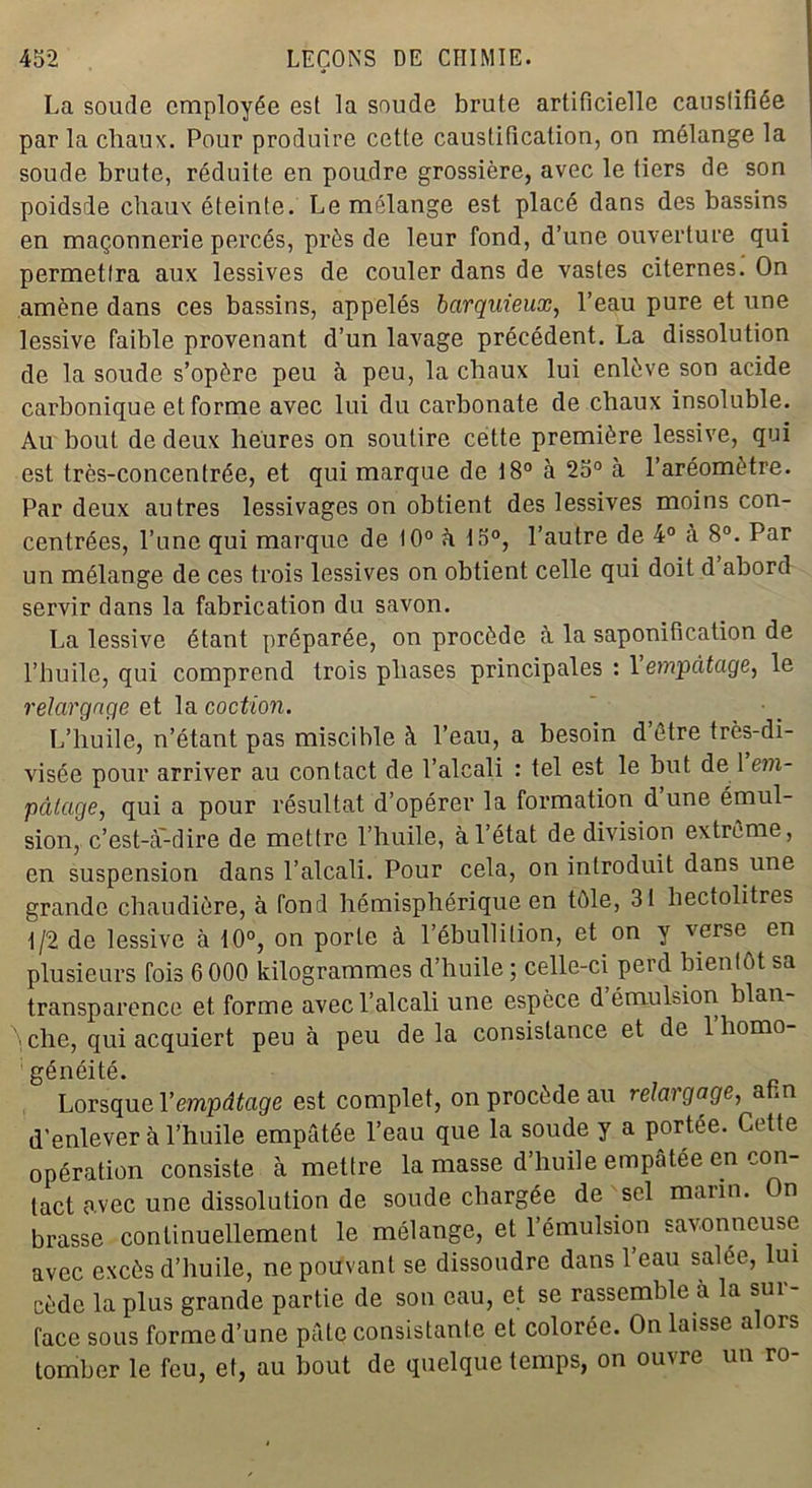 La soude employée est la soude brute artificielle caustifiée par la chaux. Pour produire cette caustification, on mélange la soude brute, réduite en poudre grossière, avec le tiers de son poidsde chaux éteinte. Le mélange est placé dans des bassins en maçonnerie percés, près de leur fond, d’une ouverture qui permettra aux lessives de couler dans de vastes citernes. On amène dans ces bassins, appelés barquieux, l’eau pure et une lessive faible provenant d’un lavage précédent. La dissolution de la soude s’opère peu à peu, la chaux lui enlève son acide carbonique et forme avec lui du carbonate de chaux insoluble. Au bout de deux heures on soutire cette première lessive, qui est très-concentrée, et qui marque de 18° à 25° à l’aréomètre. Par deux autres lessivages on obtient des lessives moins con- centrées, l’une qui marque de 10° à 15°, l’autre de 4° cà 8°. Par un mélange de ces trois lessives on obtient celle qui doit d abord servir dans la fabrication du savon. La lessive étant préparée, on procède à la saponification de l’huile, qui comprend trois phases principales : 1 empâtage, le relargage et la coction. L’huile, n’étant pas miscible à l’eau, a besoin d’être très-di- visée pour arriver au contact de l’alcali : tel est le but de 1 em- pâtage, qui a pour résultat d’opérer la formation d une émul- sion, c’est-à'-dire de mettre l’huile, à l’état de division extrême, en suspension dans l’alcali. Pour cela, on introduit dans une grande chaudière, à fond hémisphérique en tôle, 31 hectolitres 1/2 de lessive à 10°, on porte à l’ébullition, et on y verse en plusieurs fois 6 000 kilogrammes d’huile ; celle-ci perd bientôt sa transparence et. forme avec l’alcali une espèce d émulsion blan che, qui acquiert peu à peu de la consistance et de 1 homo- généité. Lorsque Y empâtage est complet, on procède au relargage, afin d’enlever à l’huile empâtée l’eau que la soude y a portée. Cette opération consiste cà mettre la masse d’huile empâtée en con- tact avec une dissolution de soude chargée de sel marin. On brasse continuellement le mélange, et l’émulsion savonneuse avec excès d’huile, ne pouvant se dissoudre dans l’eau salée, lui cède la plus grande partie de son eau, et se rassemble à la sur- face sous forme d’une pâte consistante et colorée. On laisse alors tomber le feu, et, au bout de quelque temps, on ouvre un ro-