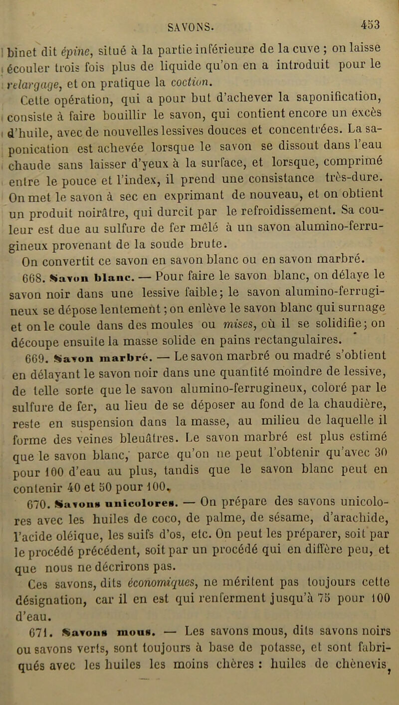 433 binet dit épine, situé à la partie inférieure de la cuve ; on laisse écouler trois fois plus de liquide qu’on en a introduit pour le relargage, et on pratique la coction. Celte opération, qui a pour but d’achever la saponification, consiste à faire bouillir le savon, qui contient encore un exces d’huile, avec de nouvelles lessives douces et concentrées. Lasa- ponication est achevée lorsque le savon se dissout dans l’eau chaude sans laisser d’yeux à la surface, et lorsque, comprimé entre le pouce et l’index, il prend une consistance très-dure. On met le savon à sec en exprimant de nouveau, et on obtient un produit noirâtre, qui durcit par le refroidissement. Sa cou- leur est due au sulfure de fer mêlé à un savon alumino-ferru- gineux provenant de la soude brute. On convertit ce savon en savon blanc ou en savon marbré. 668. Savon blanc. — Pour faire le savon blanc, on délaye le savon noir dans une lessive faible; le savon alumino-ferrugi- neux se dépose lentement ; on enlève le savon blanc qui surnage et on le coule dans des moules ou mises, où il se solidifie; on découpe ensuite la masse solide en pains rectangulaires. 669. Savon marbré. — Le savon marbré ou madré s’obtient en délayant le savon noir dans une quantité moindre de lessive, de telle sorte que le savon alumino-ferrugineux, coloré par le sulfure de fer, au lieu de se déposer au fond de la chaudière, reste en suspension dans la masse, au milieu de laquelle il forme des veines bleuâtres. Le savon marbré est plus estimé que le savon blanc,’ parce qu’on ne peut 1 obtenir qu avec 30 pour 100 d’eau au plus, tandis que le savon blanc peut en contenir 40 et 50 pour 100, 670. Sa vont* unicolorea. — On prépare des savons unicolo- res avec les huiles de coco, de palme, de sésame, d’arachide, l’acide oléique, les suifs d’os, etc. On peut les préparer, soit par le procédé précédent, soit par un procédé qui en diffère peu, et que nous ne décrirons pas. Ces savons, dits économiques, ne méritent pas toujours cette désignation, car il en est qui renferment jusqu’à 75 pour 100 d’eau. 671. Savon» mou». — Les savons mous, dits savons noirs ou savons verts, sont toujours à base de potasse, et sont fabri- qués avec les huiles les moins chères : huiles de chènevis?