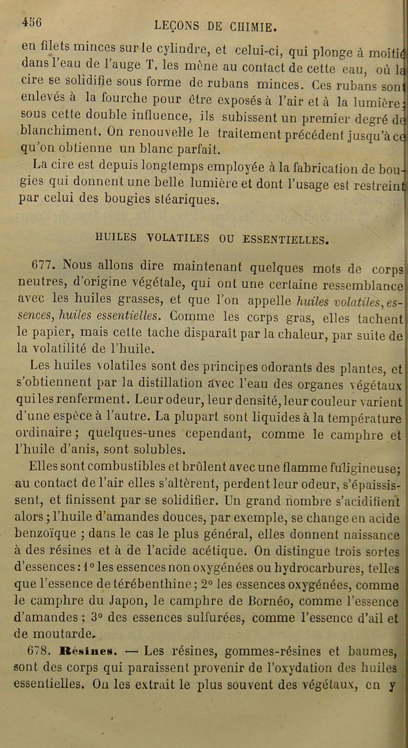 466 en filets minces sur le cylindre, et celui-ci, qui plonge à moith dans l’eau de l’auge T, les mène au contact de cette eau, où h cire se solidifie sous forme de rubans minces. Ces rubans son enlevés à la fourche pour être exposés à l’air et à la lumière, sous cetle double influence, ils subissent un premier degré de blanchiment. On renouvelle le traitement précédent jusqu’à ce qu’on obtienne un blanc parfait. La cire est depuis longtemps employée à la fabrication de bou- gies qui donnent une belle lumière et dont l’usage est restreint par celui des bougies stéariques. ' HUILES VOLATILES OU ESSENTIELLES. 077. Nous allons dire maintenant quelques mots de corps neutres, d origine végétale, qui ont une certaine ressemblance avec les huiles grasses, et que l’on appelle huiles volatiles, es- sences, huiles essentielles. Comme les corps gras, elles tachent le papier, mais cette tache disparaît par la chaleur, par suite de la volatilité de l’huile. Les huiles volatiles sont des principes odorants des plantes, et s’obtiennent par la distillation avec l’eau des organes végétaux qui les renferment. Leur odeur, leur densité, leur couleur varient d’une espèce à l’autre. La plupart sont liquides à la température ordinaire ; quelques-unes cependant, comme le camphre et l’huile d’anis, sont solubles. Elles sont combustibles et brûlent avec une flamme fuligineuse; au contact de l’air elles s’altèrent, perdent leur odeur, s’épaissis- sent, et finissent par se solidifier. Un grand nombre s’acidifient alors ; l’huile d’amandes douces, par exemple, se change en acide benzoïque ; dans le cas le plus général, elles donnent naissance à des résines et à de l’acide acétique. On distingue trois sortes d’essences : 40 les essences non oxygénées ou hydrocarbures, telles que l’essence de térébenthine; 2° les essences oxygénées, comme le camphre du Japon, le camphre de Bornéo, comme l’essence d’amandes ; 3° des essences sulfurées, comme l’essence d’ail et de moutarde. 678. Résilies. — Les résines, gommes-résines et baumes, sont des corps qui paraissent provenir de l’oxydation des huiles essentielles. On les extrait le plus souvent des végétaux, en y