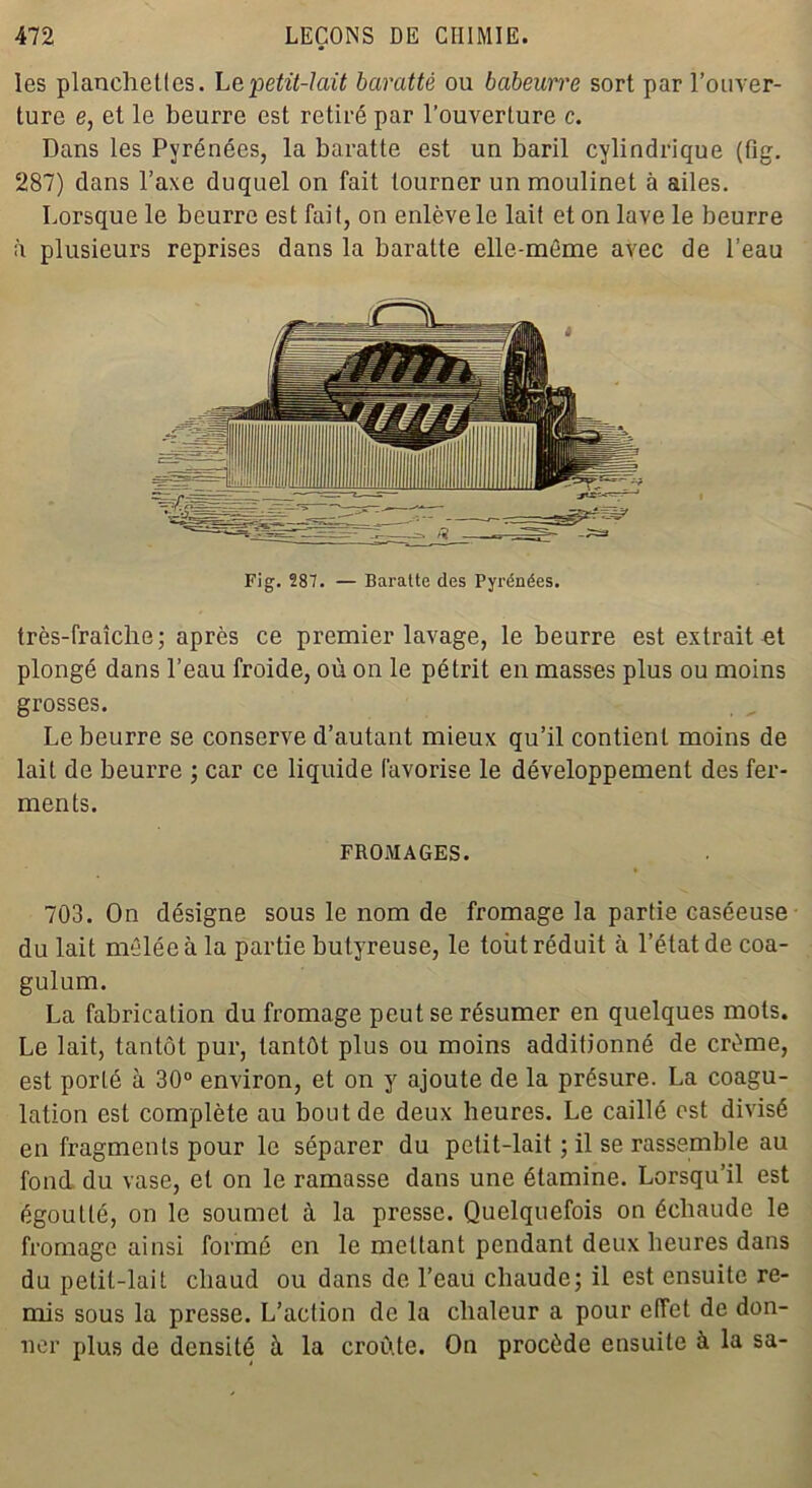 les planchettes. Le petit-lait baratté ou babeurre sort par l’ouver- ture e, et le beurre est retiré par l’ouverture c. Dans les Pyrénées, la baratte est un baril cylindrique (fig. 287) dans l’axe duquel on fait tourner un moulinet à ailes. Lorsque le beurre est fait, on enlève le lait et on lave le beurre à plusieurs reprises dans la baratte elle-même avec de l’eau Fig. 287. — Baratte des Pyrénées. très-fraîche ; après ce premier lavage, le beurre est extrait et plongé dans l’eau froide, où on le pétrit en masses plus ou moins grosses. Le beurre se conserve d’autant mieux qu’il contient moins de lait de beurre ; car ce liquide favorise le développement des fer- ments. FROMAGES. 703. On désigne sous le nom de fromage la partie caséeuse du lait mêlée à la partie butyreuse, le tout réduit à l’état de coa- gulum. La fabrication du fromage peut se résumer en quelques mots. Le lait, tantôt pur, tantôt plus ou moins additionné de crème, est porté à 30° environ, et on y ajoute de la présure. La coagu- lation est complète au bout de deux heures. Le caillé est divisé en fragments pour le séparer du petit-lait ; il se rassemble au fond du vase, et on le ramasse dans une étamine. Lorsqu’il est égoutté, on le soumet à la presse. Quelquefois on échaudé le fromage ainsi formé en le mettant pendant deux heures dans du petit-lait chaud ou dans de l’eau chaude; il est ensuite re- mis sous la presse. L’action de la chaleur a pour effet de don- ner plus de densité à la croûte. On procède ensuite à la sa-